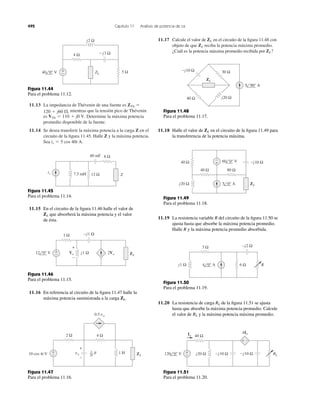 11.13 La impedancia de Thévenin de una fuente es
mientras que la tensión pico de Thévenin
es Determine la máxima potencia
promedio disponible de la fuente.
11.14 Se desea transferir la máxima potencia a la carga Z en el
circuito de la ﬁgura 11.45. Halle Z y la máxima potencia.
Sea is ϭ 5 cos 40t A.
VTh ϭ 110 ϩ j0 V.
120 ϩ j60 ⍀,
ZTh ϭ
11.17 Calcule el valor de en el circuito de la ﬁgura 11.48 con
objeto de que reciba la potencia máxima promedio.
¿Cuál es la potencia máxima promedio recibida por ZL?
ZL
ZL
492 Capítulo 11 Análisis de potencia de ca
Ϫj3 Ω4 Ω
j2 Ω
5 ΩZL
+
−40 0° V
Figura 11.44
Para el problema 11.12.
is
40 mF
12 Ω7.5 mH
8 Ω
Z
Figura 11.45
Para el problema 11.14.
11.15 En el circuito de la ﬁgura 11.46 halle el valor de
que absorberá la máxima potencia y el valor
de ésta.
ZL
Figura 11.46
Para el problema 11.15.
j1 Ω
1 Ω −j1 Ω
12 0° V +
−
+
−
Vo 2Vo ZL
11.16 En referencia al circuito de la ﬁgura 11.47 halle la
máxima potencia suministrada a la carga .ZL
2 Ω
10 cos 4t V
4 Ω
0.5 vo
1 H ZL
F1
20
+
–
vo
+
−
Figura 11.47
Para el problema 11.16.
Figura 11.48
Para el problema 11.17.
11.18 Halle el valor de en el circuito de la ﬁgura 11.49 para
la transferencia de la potencia máxima.
ZL
Figura 11.49
Para el problema 11.18.
11.19 La resistencia variable R del circuito de la ﬁgura 11.50 se
ajusta hasta que absorbe la máxima potencia promedio.
Halle R y la máxima potencia promedio absorbida.
Figura 11.50
Para el problema 11.19.
11.20 La resistencia de carga de la ﬁgura 11.51 se ajusta
hasta que absorbe la máxima potencia promedio. Calcule
el valor de y la máxima potencia máxima promedio.RL
RL
Figura 11.51
Para el problema 11.20.
−j10 Ω
j20 Ω
30 Ω
40 Ω
5 90° A
ZL
40 Ω
40 Ω −j10 Ω
j20 Ω
+
−
80 Ω
60 0° V
5 0° A ZL
j1 Ω
−j2 Ω3 Ω
6 Ω4 0° A R
−j10 Ω−j10 Ω+
−
Io
120 0° V
40 Ω
j20 Ω
4Io
RL
+ −
 