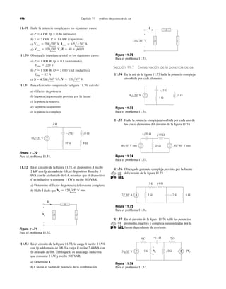 11.49 Halle la potencia compleja en los siguientes casos:
a) P ϭ 4 kW, fp ϭ 0.86 (atrasado)
b)
c)
d)
11.50 Obtenga la impedancia total en los siguientes casos:
a) P ϭ 1 000 W, fp ϭ 0.8 (adelantado),
b) P ϭ 1 500 W, Q ϭ 2 000 VAR (inductiva),
c)
11.51 Para el circuito completo de la ﬁgura 11.70, calcule:
a) el factor de potencia
b) la potencia promedio provista por la fuente
c) la potencia reactiva
d) la potencia aparente
e) la potencia compleja
S ϭ 4500l60Њ VA, V ϭ 120l45Њ V
Irms ϭ 12 A
Vrms ϭ 220 V
Vrms ϭ 120l30Њ V, Z ϭ 40 ϩ j60 ⍀
Vrms ϭ 208l20Њ V, Irms ϭ 6.5lϪ50Њ A
S ϭ 2 kVA, P ϭ 1.6 kW (capacitiva)
Sección 11.7 Conservación de la potencia de ca
11.54 En la red de la ﬁgura 11.73 halle la potencia compleja
absorbida por cada elemento.
496 Capítulo 11 Análisis de potencia de ca
2 Ω
10 Ω
+
−
−j5 Ω j6 Ω
8 Ω
16 45° V
Figura 11.70
Para el problema 11.51.
11.52 En el circuito de la ﬁgura 11.71, el dispositivo A recibe
2 kW con fp atrasado de 0.8, el dispositivo B recibe 3
kVA con fp adelantado de 0.4, mientras que el dispositivo
C es inductivo y consume 1 kW y recibe 500 VAR.
a) Determine el factor de potencia del sistema completo.
b) Halle I dado que Vs ϭ 120l45Њ V rms.
B
I
Vs C
A
+
–
Figura 11.71
Para el problema 11.52.
11.53 En el circuito de la ﬁgura 11.72, la carga A recibe 4 kVA
con fp adelantado de 0.8. La carga B recibe 2.4 kVA con
fp atrasado de 0.6. El bloque C es una carga inductiva
que consume 1 kW y recibe 500 VAR.
a) Determine I.
b) Calcule el factor de potencia de la combinación.
120 30° V
+
–
I
A
CB
Figura 11.72
Para el problema 11.53.
Figura 11.73
Para el problema 11.54.
11.55 Halle la potencia compleja absorbida por cada uno de
los cinco elementos del circuito de la ﬁgura 11.74.
Figura 11.74
Para el problema 11.55.
11.56 Obtenga la potencia compleja provista por la fuente
del circuito de la ﬁgura 11.75.
Figura 11.75
Para el problema 11.56.
4 Ω
+
−
−j3 Ω
j5 Ω8 −20° V
+
−
+
−20 Ω40 0° V rms
j10 Ω−j20 Ω
50 90° V rms
−j2 Ω
j4 Ω
5 Ω
3 Ω
2 30° Α 6 Ω
11.57 En el circuito de la ﬁgura 11.76 halle las potencias
promedio, reactiva y compleja suministradas por la
fuente dependiente de corriente.
4 Ω
1 Ω
−j1 Ω
j2 Ω24 0° V
2 Ω
+
− 2Vo
+
−
Vo
Figura 11.76
Para el problema 11.57.
S ϭ 4 500
 