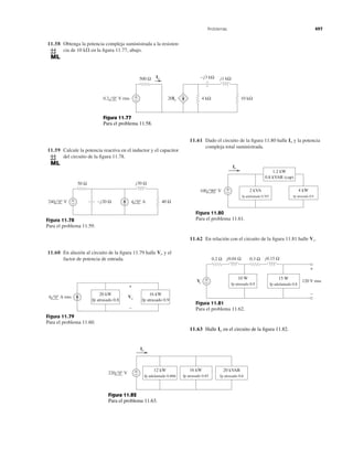 11.58 Obtenga la potencia compleja suministrada a la resisten-
cia de 10 k⍀ en la ﬁgura 11.77, abajo.
Problemas 497
11.59 Calcule la potencia reactiva en el inductor y el capacitor
del circuito de la ﬁgura 11.78.
11.60 En alusión al circuito de la ﬁgura 11.79 halle y el
factor de potencia de entrada.
Vo
Figura 11.79
Para el problema 11.60.
Figura 11.78
Para el problema 11.59.
11.61 Dado el circuito de la ﬁgura 11.80 halle y la potencia
compleja total suministrada.
Io
Figura 11.80
Para el problema 11.61.
Figura 11.81
Para el problema 11.62.
11.62 En relación con el circuito de la ﬁgura 11.81 halle .Vs
+
− 10 kΩ
Io
0.2 0° V rms
500 Ω −j3 kΩ j1 kΩ
20Io 4 kΩ
Figura 11.77
Para el problema 11.58.
−j20 Ω
j30 Ω50 Ω
240 0° V 4 0° A 40 Ω+
−
6 0° A rms
+
−
Vo
20 kW
fp atrasado 0.8
16 kW
fp atrasado 0.9
100 90° V 2 kVA
fp adelantado 0.707
1.2 kW
0.8 kVAR (cap)
4 kW
fp atrasado 0.9
Io
+
−
Vs
+
−
120 V rms
10 W
fp atrasado 0.9
15 W
fp adelantado 0.8
0.2 Ω 0.3 Ωj0.04 Ω j0.15 Ω
+
−
11.63 Halle en el circuito de la ﬁgura 11.82.Io
220 0° V
12 kW
fp adelantado 0.866
20 kVAR
fp atrasado 0.6
16 kW
fp atrasado 0.85
Io
+
−
Figura 11.82
Para el problema 11.63.
 
