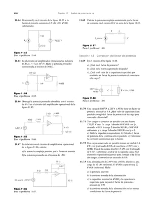 11.64 Determine en el circuito de la ﬁgura 11.83 si la
fuente de tensión suministra 2.5 kW y 0.4 kVAR
(adelantada).
Is 11.68 Calcule la potencia compleja suministrada por la fuente
de corriente en el circuito RLC en serie de la ﬁgura 11.87.
498 Capítulo 11 Análisis de potencia de ca
Figura 11.83
Para el problema 11.64.
8 Ω
j12 Ω
120 0° V+
−
Is
11.65 En el circuito de ampliﬁcador operacional de la ﬁgura
11.84, Halle la potencia promedio
suministrada al resistor de 50 k⍀.
vs ϭ 4 cos104
t V.
+
−
100 kΩ
+
−vs 50 kΩ1 nF
Figura 11.84
Para el problema 11.65.
Figura 11.85
Para el problema 11.66.
11.66 Obtenga la potencia promedio absorbida por el resistor
de 6 k⍀ en el circuito del ampliﬁcador operacional de la
ﬁgura 11.85.
+
−
4 kΩ j3 kΩ
−j2 kΩ
j4 kΩ
+
−
6 kΩ
2 kΩ
4 45° V
11.67 En relación con el circuito de ampliﬁcador operacional
de la ﬁgura 11.86, calcule:
a) la potencia compleja provista por la fuente de tensión
b) la potencia promedio en el resistor de 12 ⍀
8 Ω 3 H
10 Ω
12 Ω
+
−0.6 sen(2t + 20°) V
0.1 F
+
−
Figura 11.86
Para el problema 11.67.
Figura 11.87
Para el problema 11.68.
Sección 11.8 Corrección del factor de potencia
11.69 En el circuito de la ﬁgura 11.88.
a) ¿Cuál es el factor de potencia?
b) ¿Cuál es la potencia promedio disipada?
c) ¿Cuál es el valor de la capacitancia que dará por
resultado un factor de potencia unitario al conectarse
a la carga?
Figura 11.88
Para el problema 11.69.
11.70 Una carga de 880 VA a 220 V y 50 Hz tiene un factor de
potencia atrasado de 0.8. ¿Qué valor de capacitancia en
paralelo corregirá el factor de potencia de la carga para
acercarlo a la unidad?
11.71 Tres cargas se conectan en paralelo con una fuente
. La carga 1 absorbe 60 kVAR con fp
atrasado = 0.85, la carga 2 absorbe 90 kW y 50 kVAR
adelantada y la carga 3 absorbe 100 kW con fp = 1.
a) Halle la impedancia equivalente. b) Calcule el factor
de potencia de la combinación en paralelo. c) Determine
la corriente suministrada por la fuente.
11.72 Dos cargas conectadas en paralelo toman un total de 2.4
kW, con fp atrasado de 0.8, de una línea a 120 V rms y
60 Hz. Una de las cargas absorbe 1.5 kW con fp atrasado
de 0.707. Determine: a) el fp de la segunda carga, b) el
elemento en paralelo requerido para corregir el fp de las
dos cargas y convertirlo en atrasado de 0.9.
11.73 Una alimentación de 240 V rms a 60 Hz abastece a una
carga de 10 kW (resistiva), 15 kVAR (capacitiva) y 22
kVAR (inductiva). Halle:
a) la potencia aparente
b) la corriente tomada de la alimentación
c) la capacidad nominal de kVAR y la capacitancia
requeridas para mejorar el factor de potencia a
atrasado de 0.96
d) la corriente tomada de la alimentación en las nuevas
condiciones de factor de potencia
120l0Њ V rms
LR
Io cos ␻t C
Z = 10 + j12 Ω+
− C
120 V rms
60 Hz
 