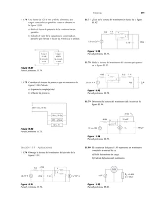 11.74 Una fuente de 120 V rms a 60 Hz alimenta a dos
cargas conectadas en paralelo, como se observa en
la ﬁgura 11.89.
a) Halle el factor de potencia de la combinación en
paralelo.
b) Calcule el valor de la capacitancia conectada en
paralelo que elevará el factor de potencia a la unidad.
11.78 Halle la lectura del wattímetro del circuito que aparece
en la ﬁgura 11.93.
Problemas 499
Carga 1
24 kW
fp atrasado
= 0.8
Carga 2
40 kW
fp atrasado
= 0.95
Figura 11.89
Para el problema 11.74.
11.75 Considere el sistema de potencia que se muestra en la
ﬁgura 11.90. Calcule:
a) la potencia compleja total
b) el factor de potencia
Figura 11.90
Para el problema 11.75.
Sección 11.9 Aplicaciones
11.76 Obtenga la lectura del wattímetro del circuito de la
ﬁgura 11.91.
Figura 11.91
Para el problema 11.76.
11.77 ¿Cuál es la lectura del wattímetro en la red de la ﬁgura
11.92?
+
−
240 V rms, 50 Hz
80 − j50 Ω
120 + j70 Ω
60 + j0
4 Ω −j3 Ω
j2 Ω 8 Ω+
−12 0° V 3 30° A
±
±
6 Ω 4 H
15 Ω0.1 F
+
−120 cos 2t V
±
±
Figura 11.92
Para el problema 11.77.
10 Ω
4 Ω+
−
5 Ω 1 H
20 cos 4t V
±
±
F1
12
Figura 11.93
Para el problema 11.78.
11.79 Determine la lectura del wattímetro del circuito de la
ﬁgura 11.94.
20 Ω
40 Ω
+
−
i␱
2 i␱10 cos100t
10 mH
500 ␮F
±
±
Figura 11.94
Para el problema 11.79.
11.80 El circuito de la ﬁgura 11.95 representa un wattímetro
conectado a una red de ca.
a) Halle la corriente de carga.
b) Calcule la lectura del wattímetro.
ZL = 6.4 Ω
fp = 0.825
+
−110 V
WM
Figura 11.95
Para el problema 11.80.
 