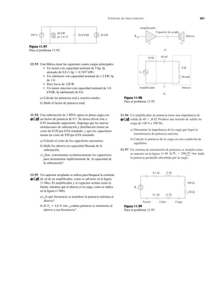 11.96 Un ampliﬁcador de potencia tiene una impedancia de
salida de Produce una tensión de salida sin
carga de 146 V a 300 Hz.
a) Determine la impedancia de la carga que logra la
transferencia de potencia máxima.
b) Calcule la potencia de la carga en esta condición de
equilibrio.
11.97 Un sistema de transmisión de potencia se modela como
se muestra en la ﬁgura 11.99. Si halle
la potencia promedio absorbida por la carga.
Vs ϭ 240l0Њ rms,
40 ϩ j8 ⍀.
Problemas de mayor extensión 501
60 kW
pf = 0.75
550 V 20 kVAR 20 kW+
−
Figura 11.97
Para el problema 11.92.
11.93 Una fábrica tiene las siguientes cuatro cargas principales:
• Un motor con capacidad nominal de 5 hp, fp
atrasado de 0.8 (1 hp ϭ 0.7457 kW)
• Un calefactor con capacidad nominal de 1.2 kW, fp
de 1.0.
• Diez focos de 120 W.
• Un motor síncrono con capacidad nominal de 1.6
kVAR, fp adelantado de 0.6.
a) Calcule las potencias real y reactiva totales.
b) Halle el factor de potencia total.
11.94 Una subestación de 1 MVA opera en plena carga con
un factor de potencia de 0.7. Se desea elevar éste a
0.95 instalando capacitores. Suponga que las nuevas
instalaciones de subestación y distribución tienen un
costo de $120 por kVA instalado, y que los capacitores
tienen un costo de $30 por kVA instalado.
a) Calcule el costo de los capacitores necesarios.
b) Halle los ahorros en capacidad liberada de la
subestación.
c) ¿Son convenientes económicamente los capacitores
para incrementar implícitamente de la capacidad de
la subestación?
11.95 Un capacitor acoplador se utiliza para bloquear la corriente
de cd de un ampliﬁcador, como se advierte en la ﬁgura
11.98a). El ampliﬁcador y el capacitor actúan como la
fuente, mientras que el altavoz es la carga, como se indica
en la ﬁgura 11.98b).
a) ¿A qué frecuencia se transﬁere la potencia máxima al
altavoz?
b) Si ¿cuánta potencia se suministra al
altavoz a esa frecuencia?
Vs ϭ 4.6 V rms,
Amplificador
Vent Altavoz
Capacitor de acoplo
a)
10 Ω 40 nF
80 mH
4 Ω
vs
Amplificador Altavoz
b)
Figura 11.98
Para el problema 11.95.
0.1 Ω
0.1 Ω
j1 Ω
j1 Ω
+
−
j20 Ω
100 Ω
Vs
Fuente Línea Carga
Figura 11.99
Para el problema 11.97.
 