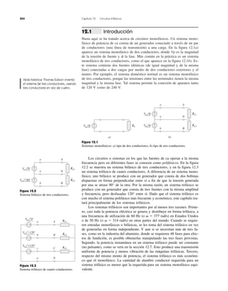 504 Capítulo 12 Circuitos trifásicos
Introducción
Hasta aquí se ha tratado acerca de circuitos monofásicos. Un sistema mono-
fásico de potencia de ca consta de un generador conectado a través de un par
de conductores (una línea de transmisión) a una carga. En la figura 12.1a)
aparece un sistema monofásico de dos conductores, donde Vp es la magnitud
de la tensión de fuente y ␾ la fase. Más común en la práctica es un sistema
monofásico de tres conductores, como el que aparece en la figura 12.1b). Es-
te sistema contiene dos fuentes idénticas (de igual magnitud y de la misma
fase) conectadas a dos cargas por medio de dos conductores exteriores y el
neutro. Por ejemplo, el sistema doméstico normal es un sistema monofásico
de tres conductores, porque las tensiones entre las terminales tienen la misma
magnitud y la misma fase. Tal sistema permite la conexión de aparatos tanto
de 120 V como de 240 V.
12.1
Nota histórica: Thomas Edison inventó
el sistema de tres conductores, usando
tres conductores en vez de cuatro.
Figura 12.1
Sistemas monofásicos: a) tipo de dos conductores, b) tipo de tres conductores.
ZLVp
+
−
a)
␾
ZL1Vp
a A
n N
b B
+
−
b)
␾
ZL2Vp
+
−␾
ZL1
Vp
a A
n N
b B
+
−
ZL2
+
−−90°
Vp 0°
ZL1a A
b B
c C
n N
Vp 0°
− +
ZL2
Vp −120°
Vp +120°
− +
ZL3
− +
Los circuitos o sistemas en los que las fuentes de ca operan a la misma
frecuencia pero en diferentes fases se conocen como polifásicos. En la figura
12.2 se muestra un sistema bifásico de tres conductores, y en la figura 12.3
un sistema trifásico de cuatro conductores. A diferencia de un sistema mono-
fásico, uno bifásico se produce con un generador que consta de dos bobinas
dispuestas en forma perpendicular entre sí a fin de que la tensión generada
por una se atrase 90° de la otra. Por la misma razón, un sistema trifásico se
produce con un generador que consta de tres fuentes con la misma amplitud
y frecuencia, pero desfasadas 120° entre sí. Dado que el sistema trifásico es
con mucho el sistema polifásico más frecuente y económico, este capítulo tra-
tará principalmente de los sistemas trifásicos.
Los sistemas trifásicos son importantes por al menos tres razones. Prime-
ro, casi toda la potencia eléctrica se genera y distribuye en forma trifásica, a
una frecuencia de utilización de 60 Hz (o ␻ ϭ 377 rad/s) en Estados Unidos
o de 50 Hz (o ␻ ϭ 314 rad/s) en otras partes del mundo. Cuando se requie-
ren entradas monofásicas o bifásicas, se les toma del sistema trifásico en vez
de generarlas en forma independiente. Y aun si se necesitan más de tres fa-
ses, como en la industria del aluminio, donde se requieren 48 fases para efec-
tos de fundición, es posible obtenerlas manipulando las tres fases provistas.
Segundo, la potencia instantánea en un sistema trifásico puede ser constante
(no pulsante), como se verá en la sección 12.7. Esto produce una transmisión
uniforme de potencia y menos vibración de las máquinas trifásicas. Tercero,
respecto del mismo monto de potencia, el sistema trifásico es más económi-
co que el monofásico. La cantidad de alambre conductor requerida para un
sistema trifásico es menor que la requerida para un sistema monofásico equi-
valente.
Figura 12.2
Sistema bifásico de tres conductores.
Figura 12.3
Sistema trifásico de cuatro conductores.
 