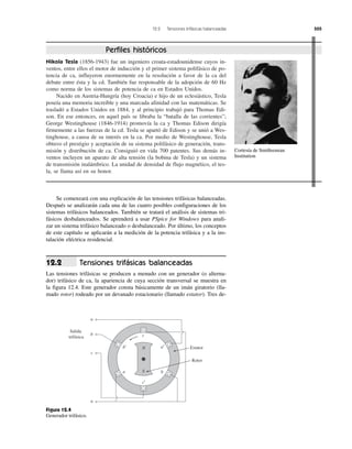 12.2 Tensiones trifásicas balanceadas 505
Nikola Tesla (1856-1943) fue un ingeniero croata-estadounidense cuyos in-
ventos, entre ellos el motor de inducción y el primer sistema polifásico de po-
tencia de ca, influyeron enormemente en la resolución a favor de la ca del
debate entre ésta y la cd. También fue responsable de la adopción de 60 Hz
como norma de los sistemas de potencia de ca en Estados Unidos.
Nacido en Austria-Hungría (hoy Croacia) e hijo de un eclesiástico, Tesla
poseía una memoria increíble y una marcada afinidad con las matemáticas. Se
trasladó a Estados Unidos en 1884, y al principio trabajó para Thomas Edi-
son. En ese entonces, en aquel país se libraba la “batalla de las corrientes”;
George Westinghouse (1846-1914) promovía la ca y Thomas Edison dirigía
firmemente a las fuerzas de la cd. Tesla se apartó de Edison y se unió a Wes-
tinghouse, a causa de su interés en la ca. Por medio de Westinghouse, Tesla
obtuvo el prestigio y aceptación de su sistema polifásico de generación, trans-
misión y distribución de ca. Consiguió en vida 700 patentes. Sus demás in-
ventos incluyen un aparato de alta tensión (la bobina de Tesla) y un sistema
de transmisión inalámbrico. La unidad de densidad de flujo magnético, el tes-
la, se llama así en su honor.
Perfiles históricos
Estator
Salida
trifásica
a
b
c
n
c
N
S
b′
c′
ba
a′
Rotor
Se comenzará con una explicación de las tensiones trifásicas balanceadas.
Después se analizarán cada una de las cuatro posibles configuraciones de los
sistemas trifásicos balanceados. También se tratará el análisis de sistemas tri-
fásicos desbalanceados. Se aprenderá a usar PSpice for Windows para anali-
zar un sistema trifásico balanceado o desbalanceado. Por último, los conceptos
de este capítulo se aplicarán a la medición de la potencia trifásica y a la ins-
talación eléctrica residencial.
Tensiones trifásicas balanceadas
Las tensiones trifásicas se producen a menudo con un generador (o alterna-
dor) trifásico de ca, la apariencia de cuya sección transversal se muestra en
la figura 12.4. Este generador consta básicamente de un imán giratorio (lla-
mado rotor) rodeado por un devanado estacionario (llamado estator). Tres de-
12.2
Figura 12.4
Generador trifásico.
Cortesía de Smithsonian
Institution
 