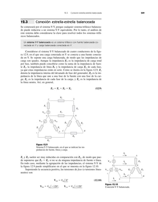 12.3 Conexión estrella-estrella balanceada 509
Conexión estrella-estrella balanceada
Se comenzará por el sistema Y-Y, porque cualquier sistema trifásico balancea-
do puede reducirse a un sistema Y-Y equivalente. Por lo tanto, el análisis de
este sistema debe considerarse la clave para resolver todos los sistemas trifá-
sicos balanceados.
Un sistema Y-Y balanceado es un sistema trifásico con fuente balanceada co-
nectada en Y y carga balanceada conectada en Y.
Considérese el sistema Y-Y balanceado de cuatro conductores de la figu-
ra 12.9, en el que una carga conectada en Y se conecta a una fuente conecta-
da en Y. Se supone una carga balanceada, de modo que las impedancias de
carga son iguales. Aunque la impedancia ZY es la impedancia de carga total
por fase, también puede concebirse como la suma de la impedancia de fuen-
te Zs, la impedancia de línea Zഞ y la impedancia de carga ZL de cada fase,
ya que estas impedancias están en serie. Como se ilustra en la figura 12.9, Zs
denota la impedancia interna del devanado de fase del generador; Zഞ es la im-
pedancia de la línea que une a una fase de la fuente con una fase de la car-
ga; ZL es la impedancia de cada fase de la carga, y Zn es la impedancia de
la línea neutra. Así, en general,
ZY ϭ Zs ϩ Zഞ ϩ ZL (12.9)
12.3
Figura 12.9
Sistema Y-Y balanceado, en el que se indican las im-
pedancias de fuente, línea y carga.
Figura 12.10
Conexión Y-Y balanceada.
+
−
Zഞ
Zഞ
Zഞ
Zn
Zs
Zs Zs
ZL
ZL
ZL
Van
Vcn Vbn
A
N
BCb
n
c
a
+
−
+
−
+
− ZY
ZYZY
Van
Vcn Vbn
A
N
BC
b
n
c
a
In
Ib
Ia
Ic
+
−
+
−
Zs y Zഞ suelen ser muy reducidas en comparación con ZL, de modo que pue-
de suponerse que ZY ϭ ZL si no se da ninguna impedancia de fuente o línea.
En todo caso, mediante la agrupación de las impedancias, el sistema Y-Y de
la figura 12.9 puede simplificarse en el que se muestra en la figura 12.10.
Suponiendo la secuencia positiva, las tensiones de fase (o tensiones línea-
neutro) son
Van ϭ Vpl
¬
0° (12.10)
Vbn ϭ Vpl
¬
Ϫ120°
¬
, Vcn ϭ Vpl
¬
ϩ120°
¬
 