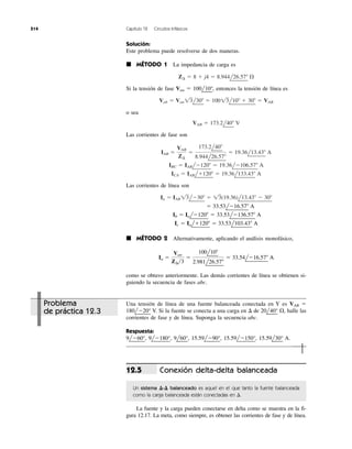 514 Capítulo 12 Circuitos trifásicos
Solución:
Este problema puede resolverse de dos maneras.
᭿ MÉTODO 1 La impedancia de carga es
Si la tensión de fase Van ϭ 100l
¬
10°
¬
, entonces la tensión de línea es
o sea
Las corrientes de fase son
Las corrientes de línea son
᭿ MÉTODO 2 Alternativamente, aplicando el análisis monofásico,
como se obtuvo anteriormente. Las demás corrientes de línea se obtienen si-
guiendo la secuencia de fases abc.
Ia ϭ
Van
Z¢͞3
ϭ
100l10Њ
2.981l26.57Њ
ϭ 33.54lϪ16.57Њ A
Ic ϭ Ialϩ120Њ ϭ 33.53l103.43Њ A
Ib ϭ IalϪ120Њ ϭ 33.53lϪ136.57Њ A
ϭ 33.53lϪ16.57Њ A
Ia ϭ IAB 13lϪ30Њ ϭ 13(19.36)l13.43Њ Ϫ 30Њ
ICA ϭ IABlϩ120Њ ϭ 19.36l133.43Њ A
IBC ϭ IABlϪ120Њ ϭ 19.36lϪ106.57Њ A
IAB ϭ
VAB
Z¢
ϭ
173.2l40Њ
8.944l26.57Њ
ϭ 19.36l13.43Њ A
VAB ϭ 173.2l40Њ V
Vab ϭ Van 13l30Њ ϭ 10013l10Њ ϩ 30Њ ϭ VAB
Z¢ ϭ 8 ϩ j4 ϭ 8.944l26.57Њ ⍀
Problema
de práctica 12.3
Una tensión de línea de una fuente balanceada conectada en Y es VAB ϭ
180l
¬
Ϫ20°
¬
V. Si la fuente se conecta a una carga en ⌬ de 20l
¬
40°
¬
⍀, halle las
corrientes de fase y de línea. Suponga la secuencia abc.
Respuesta:
9l
¬
Ϫ60°
¬
, 9l
¬
Ϫ180°
¬
, 9l
¬
60°
¬
, 15.59l
¬
Ϫ90°
¬
, 15.59l
¬
Ϫ150°
¬
, 15.59l
¬
30°
¬
A.
Conexión delta-delta balanceada
Un sistema ⌬-⌬ balanceado es aquel en el que tanto la fuente balanceada
como la carga balanceada están conectadas en ⌬.
La fuente y la carga pueden conectarse en delta como se muestra en la fi-
gura 12.17. La meta, como siempre, es obtener las corrientes de fase y de línea.
12.5
 