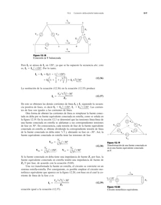 12.6 Conexión delta-estrella balanceada 517
Pero Ib se atrasa de Ia en 120°, ya que se ha supuesto la secuencia abc; esto
es, Ib ϭ Ial
¬
Ϫ120°
¬
. Por lo tanto,
(12.36)
La sustitución de la ecuación (12.36) en la ecuación (12.35) produce
(12.37)
De esto se obtienen las demás corrientes de línea Ib y Ic siguiendo la secuen-
cia positiva de fases, es decir Ib ϭ Ial
¬
Ϫ120°
¬
, Ic. ϭ Ial
¬
ϩ120°
¬
. Las corrien-
tes de fase son iguales a las corrientes de línea.
Otra forma de obtener las corrientes de línea es remplazar la fuente conec-
tada en delta por su fuente equivalente conectada en estrella, como se señala en
la figura 12.19. En la sección 12.3 se determinó que las tensiones línea-línea de
una fuente conectada en estrella se adelantan a sus correspondientes tensiones
de fase en 30°. En consecuencia, cada tensión de fase de la fuente equivalente
conectada en estrella se obtiene dividiendo la correspondiente tensión de línea
de la fuente conectada en delta entre ͙ළ3 y alterando su fase en –30°. Así, la
fuente equivalente conectada en estrella tiene las tensiones de fase
(12.38)
Si la fuente conectada en delta tiene una impedancia de fuente Zs por fase, la
fuente equivalente conectada en estrella tendrá una impedancia de fuente de
Zs͞3 por fase, de acuerdo con la ecuación (9.69).
Una vez transformada la fuente en estrella, el circuito se convierte en un
sistema estrella-estrella. Por consiguiente, es posible emplear el circuito mo-
nofásico equivalente que aparece en la figura 12.20, con base en el cual la co-
rriente de línea de la fase a es
(12.39)
ecuación igual a la ecuación (12.37).
Ia ϭ
Vp͞13lϪ30Њ
ZY
Vbn ϭ
Vp
13
lϪ150Њ, Vcn ϭ
Vp
13
lϩ90Њ
Van ϭ
Vp
13
lϪ30Њ
Ia ϭ
Vp͞13lϪ30Њ
ZY
ϭ Iaa1 ϩ
1
2
ϩ j
13
2
b ϭ Ia 13l30Њ
Ia Ϫ Ib ϭ Ia(1 Ϫ 1lϪ120Њ)
ZY
ZY
ZY
Vca
Vbc
Vab
A
C
b
c
B
N
a
+
−
Ia
Ib
Ic
+
−
− +
Van
VabVca
Vbn
Vbc
Vcn
a
c b
n+
−
+ −
+ −
− +
+
−
+
−
ZY
+
−
Ia
Vp −30°
√3
Figura 12.18
Conexión ⌬-Y balanceada
Figura 12.20
Circuito monofásico equivalente.
Figura 12.19
Transformación de una fuente conectada en
⌬ en una fuente equivalente conectada
en Y
 