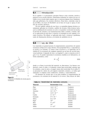 30 Capítulo 2 Leyes básicas
Introducción
En el capítulo 1 se presentaron conceptos básicos como corriente, tensión y
potencia en un circuito eléctrico. Determinar realmente los valores de esas va-
riables en un circuito dado requiere que se conozcan algunas leyes fundamen-
tales que gobiernan a los circuitos eléctricos. Estas leyes, conocidas como la
ley de Ohm y las leyes de Kirchhoff, son la base en la que se apoya el aná-
lisis de circuitos eléctricos.
En este capítulo, además de esas leyes, se expondrán algunas técnicas co-
múnmente aplicadas en el diseño y análisis de circuitos. Estas técnicas inclu-
yen la combinación de resistores en serie o en paralelo, la división de tensión,
la división de corriente y las transformaciones delta a estrella y estrella a del-
ta. La aplicación de estas leyes y técnicas se restringirá en este capítulo a cir-
cuitos resistivos. Por último, se aplicarán tales leyes y técnicas a problemas
reales de iluminación eléctrica y de diseño de medidores de cd.
Ley de Ohm
Los materiales en general poseen el comportamiento característico de oponer
resistencia al flujo de la carga eléctrica. Esta propiedad física, o capacidad pa-
ra resistir a la corriente, se conoce como resistencia y se representa con el
símbolo R. La resistencia de cualquier material con un área de sección trans-
versal uniforme A depende de ésta y su longitud ᐍ, como se muestra en la fi-
gura 2.1a). Se puede representar la resistencia (medida en el laboratorio), en
forma matemática, como
R ϭ ␳ (2.1)
donde ␳ se llama resistividad del material, en ohm-metros. Los buenos con-
ductores, como el cobre y el aluminio, tienen baja resistividad, mientras que
los aislantes, como la mica y el papel, tienen alta resistividad. En la tabla 2.1
se presentan los valores de ␳ de algunos materiales comunes y se indica qué
materiales se emplean como conductores, aislantes y semiconductores.
El elemento de circuito que se usa para modelar el comportamiento de
resistencia a la corriente de un material es el resistor. Para efectos de fabri-
ᐍ
A
2.2
2.1
l
Área de sección
transversal A
a)
Material con
resistividad ␳
v R
i
+
−
b)
Figura 2.1
a) Resistor, b) Símbolo de circuito para la
resistencia.
TABLA 2.1 Resistividad de materiales comunes.
Material Resistividad (⍀·m) Uso
Plata 1.64 ϫ 10Ϫ8
Conductor
Cobre 1.72 ϫ 10Ϫ8
Conductor
Aluminio 2.8 ϫ 10Ϫ8
Conductor
Oro 2.45 ϫ 10Ϫ8
Conductor
Carbón 4 ϫ 10Ϫ5
Semiconductor
Germanio 47 ϫ 10Ϫ2
Semiconductor
Silicio 6.4 ϫ 102
Semiconductor
Papel 1010
Aislante
Mica 5 ϫ 1011
Aislante
Vidrio 1012
Aislante
Teflón 3 ϫ 1012
Aislante
 