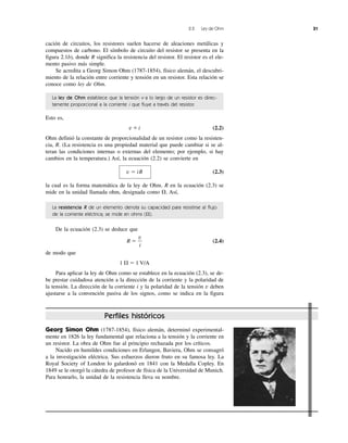 Georg Simon Ohm (1787-1854), físico alemán, determinó experimental-
mente en 1826 la ley fundamental que relaciona a la tensión y la corriente en
un resistor. La obra de Ohm fue al principio rechazada por los críticos.
Nacido en humildes condiciones en Erlangen, Baviera, Ohm se consagró
a la investigación eléctrica. Sus esfuerzos dieron fruto en su famosa ley. La
Royal Society of London lo galardonó en 1841 con la Medalla Copley. En
1849 se le otorgó la cátedra de profesor de física de la Universidad de Munich.
Para honrarlo, la unidad de la resistencia lleva su nombre.
Perfiles históricos
2.2 Ley de Ohm 31
cación de circuitos, los resistores suelen hacerse de aleaciones metálicas y
compuestos de carbono. El símbolo de circuito del resistor se presenta en la
figura 2.1b), donde R significa la resistencia del resistor. El resistor es el ele-
mento pasivo más simple.
Se acredita a Georg Simon Ohm (1787-1854), físico alemán, el descubri-
miento de la relación entre corriente y tensión en un resistor. Esta relación se
conoce como ley de Ohm.
La ley de Ohm establece que la tensión v a lo largo de un resistor es direc-
tamente proporcional a la corriente i que fluye a través del resistor.
Esto es,
v ϰ i (2.2)
Ohm definió la constante de proporcionalidad de un resistor como la resisten-
cia, R. (La resistencia es una propiedad material que puede cambiar si se al-
teran las condiciones internas o externas del elemento; por ejemplo, si hay
cambios en la temperatura.) Así, la ecuación (2.2) se convierte en
v ϭ iR (2.3)
la cual es la forma matemática de la ley de Ohm. R en la ecuación (2.3) se
mide en la unidad llamada ohm, designada como ⍀. Así,
La resistencia R de un elemento denota su capacidad para resistirse al flujo
de la corriente eléctrica; se mide en ohms (⍀).
De la ecuación (2.3) se deduce que
R ϭ (2.4)
de modo que
1 ⍀ ϭ 1 V/A
Para aplicar la ley de Ohm como se establece en la ecuación (2.3), se de-
be prestar cuidadosa atención a la dirección de la corriente y la polaridad de
la tensión. La dirección de la corriente i y la polaridad de la tensión v deben
ajustarse a la convención pasiva de los signos, como se indica en la figura
v
i
 