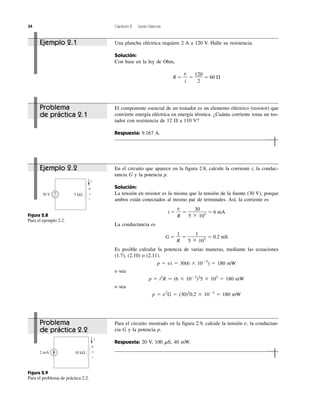 34 Capítulo 2 Leyes básicas
30 V
i
+
− 5 kΩ v
+
−
Figura 2.8
Para el ejemplo 2.2.
Figura 2.9
Para el problema de práctica 2.2.
2 mA
i
10 kΩ v
+
−
Ejemplo 2.1 Una plancha eléctrica requiere 2 A a 120 V. Halle su resistencia.
Solución:
Con base en la ley de Ohm,
R ϭ ϭ ϭ 60 ⍀
120
2
v
i
Ejemplo 2.2
Problema
de práctica 2.1
Para el circuito mostrado en la figura 2.9, calcule la tensión v, la conductan-
cia G y la potencia p.
Respuesta: 20 V, 100 ␮S, 40 mW.
Problema
de práctica 2.2
El componente esencial de un tostador es un elemento eléctrico (resistor) que
convierte energía eléctrica en energía térmica. ¿Cuánta corriente toma un tos-
tador con resistencia de 12 ⍀ a 110 V?
Respuesta: 9.167 A.
En el circuito que aparece en la figura 2.8, calcule la corriente i, la conduc-
tancia G y la potencia p.
Solución:
La tensión en resistor es la misma que la tensión de la fuente (30 V), porque
ambos están conectados al mismo par de terminales. Así, la corriente es
i ϭ ϭ ϭ 6 mA
La conductancia es
G ϭ ϭ ϭ 0.2 mS
Es posible calcular la potencia de varias maneras, mediante las ecuaciones
(1.7), (2.10) o (2.11).
p ϭ vi ϭ 30(6 ϫ 10Ϫ3
) ϭ 180 mW
o sea
p ϭ i2
R ϭ (6 ϫ 10Ϫ3
)2
5 ϫ 103
ϭ 180 mW
o sea
p ϭ v2
G ϭ (30)2
0.2 ϫ 10Ϫ3
ϭ 180 mW
1
5 ϫ 103
1
R
30
5 ϫ 103
v
R
 