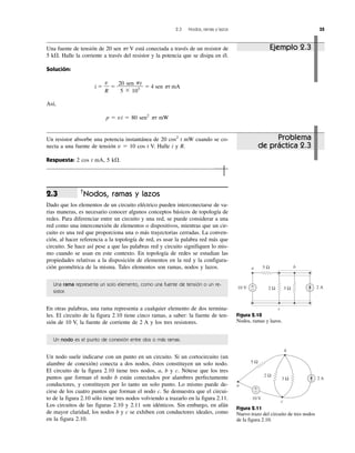 2.3 Nodos, ramas y lazos 35
†
Nodos, ramas y lazos
Dado que los elementos de un circuito eléctrico pueden interconectarse de va-
rias maneras, es necesario conocer algunos conceptos básicos de topología de
redes. Para diferenciar entre un circuito y una red, se puede considerar a una
red como una interconexión de elementos o dispositivos, mientras que un cir-
cuito es una red que proporciona una o más trayectorias cerradas. La conven-
ción, al hacer referencia a la topología de red, es usar la palabra red más que
circuito. Se hace así pese a que las palabras red y circuito signifiquen lo mis-
mo cuando se usan en este contexto. En topología de redes se estudian las
propiedades relativas a la disposición de elementos en la red y la configura-
ción geométrica de la misma. Tales elementos son ramas, nodos y lazos.
Una rama representa un solo elemento, como una fuente de tensión o un re-
sistor.
En otras palabras, una rama representa a cualquier elemento de dos termina-
les. El circuito de la figura 2.10 tiene cinco ramas, a saber: la fuente de ten-
sión de 10 V, la fuente de corriente de 2 A y los tres resistores.
Un nodo es el punto de conexión entre dos o más ramas.
Un nodo suele indicarse con un punto en un circuito. Si un cortocircuito (un
alambre de conexión) conecta a dos nodos, éstos constituyen un solo nodo.
El circuito de la figura 2.10 tiene tres nodos, a, b y c. Nótese que los tres
puntos que forman el nodo b están conectados por alambres perfectamente
conductores, y constituyen por lo tanto un solo punto. Lo mismo puede de-
cirse de los cuatro puntos que forman el nodo c. Se demuestra que el circui-
to de la figura 2.10 sólo tiene tres nodos volviendo a trazarlo en la figura 2.11.
Los circuitos de las figuras 2.10 y 2.11 son idénticos. Sin embargo, en afán
de mayor claridad, los nodos b y c se exhiben con conductores ideales, como
en la figura 2.10.
2.3
10 V 2 A
a b
c
5 Ω
+
− 2 Ω 3 Ω
Figura 2.10
Nodos, ramas y lazos.
b
c
a
10 V
5 Ω
2 Ω
3 Ω 2 A
+
−
Figura 2.11
Nuevo trazo del circuito de tres nodos
de la figura 2.10.
Una fuente de tensión de 20 sen ␲t V está conectada a través de un resistor de
5 k⍀. Halle la corriente a través del resistor y la potencia que se disipa en él.
Solución:
i ϭ ϭ ϭ 4 sen ␲t mA
Así,
p ϭ vi ϭ 80 sen2
␲t mW
20 sen ␲t
5 ϫ 103
v
R
Ejemplo 2.3
Un resistor absorbe una potencia instantánea de 20 cos2
t mW cuando se co-
necta a una fuente de tensión v ϭ 10 cos t V. Halle i y R.
Respuesta: 2 cos t mA, 5 k⍀.
Problema
de práctica 2.3
 