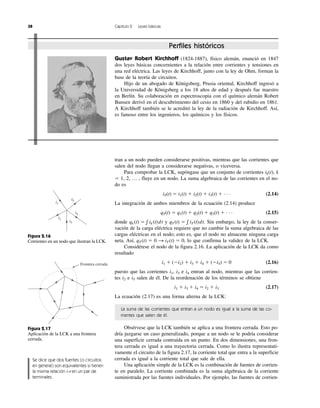 38 Capítulo 2 Leyes básicas
tran a un nodo pueden considerarse positivas, mientras que las corrientes que
salen del nodo llegan a considerarse negativas, o viceversa.
Para comprobar la LCK, supóngase que un conjunto de corrientes ik(t), k
ϭ 1, 2, … , fluye en un nodo. La suma algebraica de las corrientes en el no-
do es
iT(t) ϭ i1(t) ϩ i2(t) ϩ i3(t) ϩ · · · (2.14)
La integración de ambos miembros de la ecuación (2.14) produce
qT(t) ϭ q1(t) ϩ q2(t) ϩ q3(t) ϩ · · · (2.15)
donde y Sin embargo, la ley de la conser-
vación de la carga eléctrica requiere que no cambie la suma algebraica de las
cargas eléctricas en el nodo; esto es, que el nodo no almacene ninguna carga
neta. Así, lo que confirma la validez de la LCK.
Considérese el nodo de la figura 2.16. La aplicación de la LCK da como
resultado
i1 ϩ (Ϫi2) ϩ i3 ϩ i4 ϩ (Ϫi5) ϭ 0 (2.16)
puesto que las corrientes i1, i3 e i4 entran al nodo, mientras que las corrien-
tes i2 e i5 salen de él. De la reordenación de los términos se obtiene
i1 ϩ i3 ϩ i4 ϭ i2 ϩ i3 (2.17)
La ecuación (2.17) es una forma alterna de la LCK:
La suma de las corrientes que entran a un nodo es igual a la suma de las co-
rrientes que salen de él.
Obsérvese que la LCK también se aplica a una frontera cerrada. Esto po-
dría juzgarse un caso generalizado, porque a un nodo se le podría considerar
una superficie cerrada contraída en un punto. En dos dimensiones, una fron-
tera cerrada es igual a una trayectoria cerrada. Como lo ilustra representati-
vamente el circuito de la figura 2.17, la corriente total que entra a la superficie
cerrada es igual a la corriente total que sale de ella.
Una aplicación simple de la LCK es la combinación de fuentes de corrien-
te en paralelo. La corriente combinada es la suma algebraica de la corriente
suministrada por las fuentes individuales. Por ejemplo, las fuentes de corrien-
qT (t) ϭ 0 S iT (t) ϭ 0,
qT (t) ϭ ͐ iT (t)dt.qk (t) ϭ ͐ ik (t)dt
i1
i5
i4
i3
i2
Figura 2.16
Corrientes en un nodo que ilustran la LCK.
Frontera cerrada
Figura 2.17
Aplicación de la LCK a una frontera
cerrada.
Perfiles históricos
Gustav Robert Kirchhoff (1824-1887), físico alemán, enunció en 1847
dos leyes básicas concernientes a la relación entre corrientes y tensiones en
una red eléctrica. Las leyes de Kirchhoff, junto con la ley de Ohm, forman la
base de la teoría de circuitos.
Hijo de un abogado de Königsberg, Prusia oriental, Kirchhoff ingresó a
la Universidad de Königsberg a los 18 años de edad y después fue maestro
en Berlín. Su colaboración en espectroscopia con el químico alemán Robert
Bunsen derivó en el descubrimiento del cesio en 1860 y del rubidio en 1861.
A Kirchhoff también se le acreditó la ley de la radiación de Kirchhoff. Así,
es famoso entre los ingenieros, los químicos y los físicos.
Se dice que dos fuentes (o circuitos
en general) son equivalentes si tienen
la misma relación i-v en un par de
terminales.
 