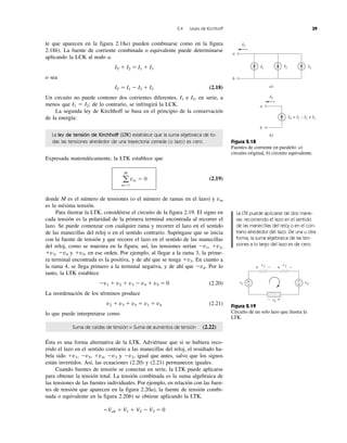 2.4 Leyes de Kirchhoff 39
te que aparecen en la figura 2.18a) pueden combinarse como en la figura
2.18b). La fuente de corriente combinada o equivalente puede determinarse
aplicando la LCK al nodo a.
IT ϩ I2 ϭ I1 ϩ I3
o sea
IT ϭ I1 Ϫ I2 ϩ I3 (2.18)
Un circuito no puede contener dos corrientes diferentes, I1 e I2, en serie, a
menos que I1 ϭ I2; de lo contrario, se infringirá la LCK.
La segunda ley de Kirchhoff se basa en el principio de la conservación
de la energía:
La ley de tensión de Kirchhoff (LTK) establece que la suma algebraica de to-
das las tensiones alrededor de una trayectoria cerrada (o lazo) es cero.
Expresada matemáticamente, la LTK establece que
(2.19)
donde M es el número de tensiones (o el número de ramas en el lazo) y vm
es la mésima tensión.
Para ilustrar la LTK, considérese el circuito de la figura 2.19. El signo en
cada tensión es la polaridad de la primera terminal encontrada al recorrer el
lazo. Se puede comenzar con cualquier rama y recorrer el lazo en el sentido
de las manecillas del reloj o en el sentido contrario. Supóngase que se inicia
con la fuente de tensión y que recorre el lazo en el sentido de las manecillas
del reloj, como se muestra en la figura; así, las tensiones serían Ϫv1, ϩv2,
ϩv3, Ϫv4 y ϩv5, en ese orden. Por ejemplo, al llegar a la rama 3, la prime-
ra terminal encontrada es la positiva, y de ahí que se tenga ϩv3. En cuanto a
la rama 4, se llega primero a la terminal negativa, y de ahí que Ϫv4. Por lo
tanto, la LTK establece
Ϫv1 ϩ v2 ϩ v3 Ϫ v4 ϩ v5 ϭ 0 (2.20)
La reordenación de los términos produce
v2 ϩ v3 ϩ v5 ϭ v1 ϩ v4 (2.21)
lo que puede interpretarse como
Suma de caídas de tensión = Suma de aumentos de tensión (2.22)
Ésta es una forma alternativa de la LTK. Adviértase que si se hubiera reco-
rrido el lazo en el sentido contrario a las manecillas del reloj, el resultado ha-
bría sido ϩv1, Ϫv5, ϩv4, Ϫv3 y Ϫv2, igual que antes, salvo que los signos
están invertidos. Así, las ecuaciones (2.20) y (2.21) permanecen iguales.
Cuando fuentes de tensión se conectan en serie, la LTK puede aplicarse
para obtener la tensión total. La tensión combinada es la suma algebraica de
las tensiones de las fuentes individuales. Por ejemplo, en relación con las fuen-
tes de tensión que aparecen en la figura 2.20a), la fuente de tensión combi-
nada o equivalente en la figura 2.20b) se obtiene aplicando la LTK.
ϪVab ϩ V1 ϩ V2 Ϫ V3 ϭ 0
a
M
mϭ1
vm ϭ 0
a
a)
b)
I1 I2 I3
b
a
IT = I1 – I2 + I3
b
IT
IT
Figura 2.18
Fuentes de corriente en paralelo: a)
circuito original, b) circuito equivalente.
Figura 2.19
Circuito de un solo lazo que ilustra la
LTK.
v4v1
+
− +
−
v3v2
v5
+ − + −
+−
La LTK puede aplicarse de dos mane-
ras: recorriendo el lazo en el sentido
de las manecillas del reloj o en el con-
trario alrededor del lazo. De una u otra
forma, la suma algebraica de las ten-
siones a lo largo del lazo es de cero.
 