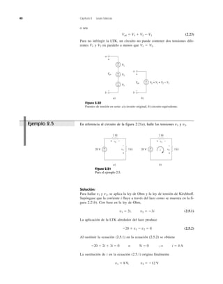40 Capítulo 2 Leyes básicas
o sea
Vab ϭ V1 ϩ V2 Ϫ V3 (2.23)
Para no infringir la LTK, un circuito no puede contener dos tensiones dife-
rentes V1 y V2 en paralelo a menos que V1 ϭ V2.
Solución:
Para hallar v1 y v2, se aplica la ley de Ohm y la ley de tensión de Kirchhoff.
Supóngase que la corriente i fluye a través del lazo como se muestra en la fi-
gura 2.21b). Con base en la ley de Ohm,
v1 ϭ 2i, v2 ϭ Ϫ3i (2.5.1)
La aplicación de la LTK alrededor del lazo produce
Ϫ20 ϩ v1 Ϫ v2 ϭ 0 (2.5.2)
Al sustituir la ecuación (2.5.1) en la ecuación (2.5.2) se obtiene
Ϫ20 ϩ 2i ϩ 3i ϭ 0 o 5i ϭ 0 --> i ϭ 4 A
La sustitución de i en la ecuación (2.5.1) origina finalmente
v1 ϭ 8 V, v2 ϭ Ϫ12 V
Figura 2.20
Fuentes de tensión en serie: a) circuito original, b) circuito equivalente.
V1
V2
V3
a
b
a)
VS = V1 + V2 − V3
a
b
b)
+
−
+
−
+
−
Vab
+
−
Vab
+
−
+
−
Figura 2.21
Para el ejemplo 2.5.
a)
20 V +
− 3 Ωv2
2 Ω
v1
+ −
+
−
b)
20 V +
− 3 Ωv2
2 Ω
v1
+ −
+
−
i
Ejemplo 2.5 En referencia al circuito de la figura 2.21a), halle las tensiones v1 y v2.
 