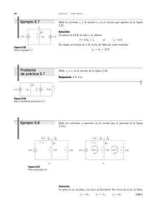 42 Capítulo 2 Leyes básicas
Solución:
Se aplica la ley de Ohm y las leyes de Kirchhoff. Por efecto de la ley de Ohm,
v1 ϭ 8i1, v2 ϭ 3i2, v3 ϭ 6i3 (2.8.1)
a
0.5io 3 A
io
4 Ωvo
+
−
Figura 2.25
Para el ejemplo 2.7.
Figura 2.26
Para el problema de práctica 2.7.
io
4
6 A
io
2 Ω 8 Ω vo
+
−
Figura 2.27
Para el ejemplo 2.8.
8 Ω
30 V +
−
a)
v1 i2
i3i1
a
6 Ωv33 Ωv2
+ −
+
−
+
−
8 Ω
30 V +
−
b)
v1 i2
i3i1
a
6 Ωv33 Ωv2
+ −
+
−
+
−
Lazo 2Lazo 1
Ejemplo 2.7 Halle la corriente io y la tensión vo en el circuito que aparece en la figura
2.25.
Solución:
Al aplicar la LCK al nodo a se obtiene
3 ϩ 0.5io ϭ io 1 io ϭ 6 A
En cuanto al resistor de 4 ⍀, la ley de Ohm da como resultado
vo ϭ 4io ϭ 24 V
Ejemplo 2.8 Halle las corrientes y tensiones en el circuito que se presenta en la figura
2.27a).
Problema
de práctica 2.7
Halle vo y io en el circuito de la figura 2.26.
Respuesta: 8 V, 4 A.
 