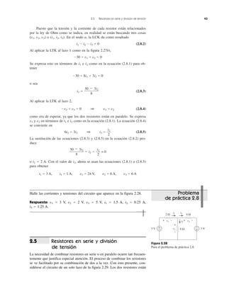 2.5 Resistores en serie y división de tensión 43
Puesto que la tensión y la corriente de cada resistor están relacionados
por la ley de Ohm como se indica, en realidad se están buscando tres cosas
(v1, v2, v3) o (i1, i2, i3). En el nodo a, la LCK da como resultado
i1 Ϫ i2 Ϫ i3 ϭ 0 (2.8.2)
Al aplicar la LTK al lazo 1 como en la figura 2.27b),
Ϫ30 ϩ v1 ϩ v2 ϭ 0
Se expresa esto en términos de i1 e i2 como en la ecuación (2.8.1) para ob-
tener
Ϫ30 ϩ 8i1 ϩ 3i2 ϭ 0
o sea
i1 ϭ (2.8.3)
Al aplicar la LTK al lazo 2,
Ϫv2 ϩ v3 ϭ 0 1 v3 ϭ v2 (2.8.4)
como era de esperar, ya que los dos resistores están en paralelo. Se expresa
v1 y v2 en términos de i1 e i2 como en la ecuación (2.8.1). La ecuación (2.8.4)
se convierte en
6i3 ϭ 3i2 1 i3 ϭ (2.8.5)
La sustitución de las ecuaciones (2.8.3) y (2.8.5) en la ecuación (2.8.2) pro-
duce
Ϫ i2 Ϫ = 0
o i2 ϭ 2 A. Con el valor de i2, ahora se usan las ecuaciones (2.8.1) a (2.8.5)
para obtener
i1 ϭ 3 A, i3 ϭ 1 A, v1 ϭ 24 V, v2 ϭ 6 A, v3 ϭ 6 A
i2
2
30 Ϫ 3i2
8
i2
2
30 Ϫ 3i2
8
Figura 2.28
Para el problema de práctica 2.8.
5 V 3 V+
−
i2
i3i1
8 Ωv2
+
−
2 Ω
v1
4 Ω
v3
+
−
+ − + −
Resistores en serie y división
de tensión
La necesidad de combinar resistores en serie o en paralelo ocurre tan frecuen-
temente que justifica especial atención. El proceso de combinar los resistores
se ve facilitado por su combinación de dos a la vez. Con esto presente, con-
sidérese el circuito de un solo lazo de la figura 2.29. Los dos resistores están
2.5
Problema
de práctica 2.8
Halle las corrientes y tensiones del circuito que aparece en la figura 2.28.
Respuesta: v1 ϭ 3 V, v2 ϭ 2 V, v3 ϭ 5 V, i1 ϭ 1.5 A, i2 ϭ 0.25 A,
i3 ϭ 1.25 A.
 