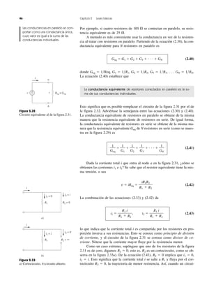 46 Capítulo 2 Leyes básicas
Por ejemplo, si cuatro resistores de 100 ⍀ se contectan en paralelo, su resis-
tencia equivalente es de 25 ⍀.
A menudo es más conveniente usar la conductancia en vez de la resisten-
cia al tratar con resistores en paralelo. Partiendo de la ecuación (2.38), la con-
ductancia equivalente para N resistores en paralelo es
Geq ϭ G1 ϩ G2 ϩ G3 ϩ и и и ϩ GN (2.40)
donde Geq ϭ 1͞Req, G1 ϭ 1͞R1, G2 ϭ 1͞R2, G3 ϭ 1͞R3, . . . GN ϭ 1͞RN.
La ecuación (2.40) establece que
La conductancia equivalente de resistores conectados en paralelo es la su-
ma de sus conductancias individuales.
Esto significa que es posible remplazar el circuito de la figura 2.31 por el de
la figura 2.32. Adviértase la semejanza entre las ecuaciones (2.30) y (2.40).
La conductancia equivalente de resistores en paralelo se obtiene de la misma
manera que la resistencia equivalente de resistores en serie. De igual forma,
la conductancia equivalente de resistores en serie se obtiene de la misma ma-
nera que la resistencia equivalente Geq de N resistores en serie (como se mues-
tra en la figura 2.29) es
ϭ ϩ ϩ ϩ и и и ϩ (2.41)
Dada la corriente total i que entra al nodo a en la figura 2.31, ¿cómo se
obtienen las corrientes i1 e i2? Se sabe que el resistor equivalente tiene la mis-
ma tensión, o sea
v ϭ iReq ϭ (2.42)
La combinación de las ecuaciones (2.33) y (2.42) da
i1 ϭ , i2 ϭ (2.43)
lo que indica que la corriente total i es compartida por los resistores en pro-
porción inversa a sus resistencias. Esto se conoce como principio de división
de corriente, y el circuito de la figura 2.31 se conoce como divisor de co-
rriente. Nótese que la corriente mayor fluye por la resistencia menor.
Como un caso extremo, supóngase que uno de los resistores de la figura
2.31 es de cero, digamos R2 ϭ 0; esto es, R2 es un cortocircuito, como se ob-
serva en la figura 2.33a). De la ecuación (2.43), R2 ϭ 0 implica que i1 ϭ 0,
i2 ϭ i. Esto significa que la corriente total i se salte a R1 y fluya por el cor-
tocircuito R2 ϭ 0, la trayectoria de menor resistencia. Así, cuando un circui-
R1 i
R1 ϩ R2
R2 i
R1 ϩ R2
iR1R2
R1 ϩ R2
1
GN
1
G3
1
G2
1
G1
1
Geq
R2 = 0
a)
R1
i
i1 = 0 i2 = i
R2 = ∞
b)
R1
i
i1 = i
i2 = 0
Figura 2.33
a) Cortocircuito, b) circuito abierto.
Figura 2.32
Circuito equivalente al de la figura 2.31.
b
a
v +
− Req o Geq
v
i
Las conductancias en paralelo se com-
portan como una conductancia única,
cuyo valor es igual a la suma de las
conductancias individuales.
 