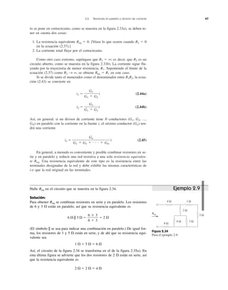 2.6 Resistores en paralelo y división de corriente 47
to se pone en cortocircuito, como se muestra en la figura 2.33a), se deben te-
ner en cuenta dos cosas:
1. La resistencia equivalente Req ϭ 0. [Véase lo que ocurre cuando R2 ϭ 0
en la ecuación (2.37).]
2. La corriente total fluye por el cortocircuito.
Como otro caso extremo, supóngase que R2 ϭ ∞; es decir, que R2 es un
circuito abierto, como se muestra en la figura 2.33b). La corriente sigue flu-
yendo por la trayectoria de menor resistencia, R1. Suponiendo el límite de la
ecuación (2.37) como R2 → ∞, se obtiene Req ϭ R1 en este caso.
Si se divide tanto el numerador como el denominador entre R1R2, la ecua-
ción (2.43) se convierte en
i1 ϭ i (2.44a)
i2 ϭ i (2.44b)
Así, en general, si un divisor de corriente tiene N conductores (G1, G2, ...,
GN) en paralelo con la corriente en la fuente i, el nésimo conductor (Gn) ten-
drá una corriente
in ϭ i (2.45)
En general, a menudo es conveniente y posible combinar resistores en se-
rie y en paralelo y reducir una red resistiva a una sola resistencia equivalen-
te Req. Una resistencia equivalente de este tipo es la resistencia entre las
terminales designadas de la red y debe exhibir las mismas características de
i-v que la red original en las terminales.
Gn
G1 ϩ G2 ϩ и и и ϩ GN
G2
G1 ϩ G2
G1
G1 ϩ G2
Figura 2.34
Para el ejemplo 2.9.
2 Ω
5 Ω
Req
4 Ω
8 Ω
1 Ω
6 Ω 3 Ω
Ejemplo 2.9Halle Req en el circuito que se muestra en la figura 2.34.
Solución:
Para obtener Req se combinan resistores en serie y en paralelo. Los resistores
de 6 y 3 ⍀ están en paralelo, así que su resistencia equivalente es
6 ⍀ || 3 ⍀ ϭ ϭ 2 ⍀
(El símbolo || se usa para indicar una combinación en paralelo.) De igual for-
ma, los resistores de 1 y 5 ⍀ están en serie, y de ahí que su resistencia equi-
valente sea
1 ⍀ ϩ 5 ⍀ ϭ 6 ⍀
Así, el circuito de la figura 2.34 se transforma en el de la figura 2.35a). En
esta última figura se advierte que los dos resistores de 2 ⍀ están en serie, así
que la resistencia equivalente es
2 ⍀ ϩ 2 ⍀ ϭ 4 ⍀
6 ϫ 3
6 ϩ 3
 