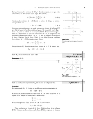 2.6 Resistores en paralelo y división de corriente 49
De igual manera, los resistores de 12 y 4 ⍀ están en paralelo, ya que están
conectados a los dos mismos nodos d y b. Por lo tanto,
12 ⍀ || 4 ⍀ ϭ ϭ 3 ⍀ (2.10.2)
Asimismo, los resistores de 1 y 5 ⍀ están en serie, y de ahí que su resisten-
cia equivalente sea
1 ⍀ ϩ 5 ⍀ ϭ 6 ⍀ (2.10.3)
Con estas tres combinaciones, se puede remplazar el circuito de la figura 2.37
por el de la figura 2.38a). En esta última figura, 3 ⍀ en paralelo con 6 ⍀ pro-
duce 2 ⍀, como se calculó en la ecuación (2.10.1). Esta resistencia equiva-
lente de 2 ⍀ está ahora en serie con la resistencia de 1 ⍀, lo que produce una
resistencia combinada de 1 ⍀ ϩ 2 ⍀ ϭ 3 ⍀. Así, se remplaza el circuito de
la figura 2.38a) por el de la figura 2.38b). En esta última figura se combinan
los resistores de 2 y 3 ⍀ en paralelo para obtener
2 ⍀ || 3 ⍀ ϭ ϭ 1.2 ⍀
Este resistor de 1.2 ⍀ está en serie con el resistor de 10 ⍀, de manera que
Rab ϭ 10 ϩ 1.2 ϭ 11.2 ⍀
2 ϫ 3
2 ϩ 3
12 ϫ 4
12 ϩ 4
a)
bb
d
b
c
3 Ω 6 Ω2 Ω
10 Ω 1 Ω
a
b
b )
b b
c
3 Ω2 Ω
10 Ω
a
b
Figura 2.38
Circuitos equivalentes para el ejemplo
2.10.
Figura 2.39
Para el problema de práctica 2.10.
1 Ω
9 Ω
18 Ω
20 Ω
20 Ω
2 Ω
5 Ω8 Ω
a
b
Rab
Halle la conductancia equivalente Geq del circuito de la figura 2.40a).
Solución:
Los resistores de 8 y 12 S están en paralelo, así que su conductancia es
8 S ϩ 12 S ϭ 20 S
El resistor de 20 S está ahora en serie con el de 5 S, como se advierte en la
figura 2.40b), así que la conductancia combinada es
ϭ 4 S
Esto está en paralelo con el resistor de 6 S. En consecuencia,
Geq ϭ 6 ϩ 4 ϭ 10 S
Cabe señalar que el circuito de la figura 2.40a) es igual al de la figura
2.40c). Mientras que los resistores de la figura 2.40a) se expresan en siemens,
20 ϫ 5
20 ϩ 5
Ejemplo 2.11
Halle Rab en el circuito de la figura 2.39.
Respuesta: 11 ⍀.
Problema
de práctica 2.10
 