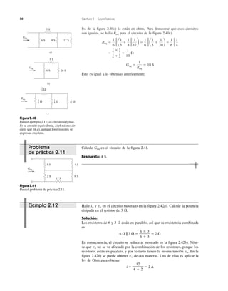 50 Capítulo 2 Leyes básicas
los de la figura 2.40c) lo están en ohms. Para demostrar que esos circuitos
son iguales, se halla Req para el circuito de la figura 2.40c).
Esto es igual a lo obtenido anteriormente.
Geq ϭ
1
Req
ϭ 10 S
ϭ
1
6 ϫ 1
4
1
6 ϩ 1
4
ϭ
1
10
⍀
Req ϭ
1
6
g a
1
5
ϩ
1
8
g
1
12
b ϭ
1
6
g a
1
5
ϩ
1
20
b ϭ
1
6
g
1
4
12 S8 S6 S
a)
5 S
Geq
20 S6 S
b)
5 S
Geq
c )
Req
Ω
1
5
Ω
1
6 Ω
1
8 Ω
1
12
Figura 2.40
Para el ejemplo 2.11: a) circuito original,
b) su circuito equivalente, c) el mismo cir-
cuito que en a), aunque los resistores se
expresan en ohms.
Figura 2.41
Para el problema de práctica 2.11.
4 S
6 S
8 S
2 S
12 S
Geq
Ejemplo 2.12 Halle io y vo en el circuito mostrado en la figura 2.42a). Calcule la potencia
disipada en el resistor de 3 ⍀.
Solución:
Los resistores de 6 y 3 ⍀ están en paralelo, así que su resistencia combinada
es
6 ⍀ || 3 ⍀ ϭ ϭ 2 ⍀
En consecuencia, el circuito se reduce al mostrado en la figura 2.42b). Nóte-
se que vo no se ve afectado por la combinación de los resistores, porque los
resistores están en paralelo, y por lo tanto tienen la misma tensión vo. En la
figura 2.42b) se puede obtener vo de dos maneras. Una de ellas es aplicar la
ley de Ohm para obtener
i ϭ ϭ 2 A
12
4 ϩ 2
6 ϫ 3
6 ϩ 3
Problema
de práctica 2.11
Calcule Geq en el circuito de la figura 2.41.
Respuesta: 4 S.
 