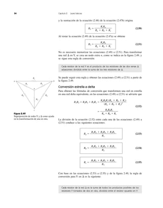 54 Capítulo 2 Leyes básicas
y la sustracción de la ecuación (2.48) de la ecuación (2.47b) origina
R2 ϭ (2.50)
Al restar la ecuación (2.49) de la ecuación (2.47a) se obtiene
R3 ϭ (2.51)
No es necesario memorizar las ecuaciones (2.49) a (2.51). Para transformar
una red ⌬ en Y, se crea un nodo extra n, como se indica en la figura 2.49, y
se sigue esta regla de conversión:
Cada resistor de la red Y es el producto de los resistores de las dos ramas ⌬
adyacentes dividido entre la suma de los tres resistores de ⌬.
Se puede seguir esta regla y obtener las ecuaciones (2.49) a (2.51) a partir de
la figura 2.49.
Conversión estrella a delta
Para obtener las fórmulas de conversión que transformen una red en estrella
en una red delta equivalente, en las ecuaciones (2.49) a (2.51) se advierte que
R1R2 ϩ R2R3 ϩ R3R1 ϭ
(2.52)
ϭ
La división de la ecuación (2.52) entre cada una de las ecuaciones (2.49) a
(2.51) conduce a las siguientes ecuaciones:
Ra ϭ (2.53)
Rb ϭ (2.54)
Rc ϭ (2.55)
Con base en las ecuaciones (2.53) a (2.55) y de la figura 2.49, la regla de
conversión para Y en ⌬ es la siguiente:
Cada resistor de la red ⌬ es la suma de todos los productos posibles de los
resistores Y tomados de dos en dos, dividido entre el resistor opuesto en Y.
R1R2 ϩ R2R3 ϩ R3R1
R3
R1R2 ϩ R2R3 ϩ R3R1
R2
R1R2 ϩ R2R3 ϩ R3R1
R1
RaRbRc
Ra ϩ Rb ϩ Rc
RaRbRc(Ra ϩ Rb ϩ Rc)
(Ra ϩ Rb ϩ Rc)2
RaRb
Ra ϩ Rb ϩ Rc
RcRa
Ra ϩ Rb ϩ Rc
Figura 2.49
Superposición de redes Y y ⌬ como ayuda
en la transformación de una en otra.
R3
RaRb
R1 R2
Rc
b
n
a
c
 
