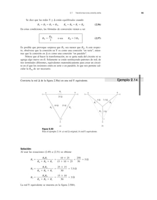 2.7 Transformaciones estrella-delta 55
Se dice que las redes Y y ⌬ están equilibradas cuando
R1 ϭ R2 ϭ R3 ϭ RY, Ra ϭ Rb ϭ Rc ϭ Rd (2.56)
En estas condiciones, las fórmulas de conversión vienen a ser
RY ϭ o sea R⌬ ϭ 3 RY (2.57)
Es posible que provoque sorpresa que RY sea menor que R⌬. A este respec-
to, obsérvese que la conexión en Y es como una conexión “en serie”, mien-
tras que la conexión en ⌬ es como una conexión “en paralelo”.
Nótese que al hacer la transformación, no se quita nada del circuito ni se
agrega algo nuevo en él. Solamente se están sustituyendo patrones de red, de
tres terminales diferentes, equivalentes matemáticamente para crear un circui-
to en el que los resistores estén en serie o en paralelo, lo que nos permite cal-
cular la Req de ser necesario.
R⌬
3
Solución:
Al usar las ecuaciones (2.49) a (2.51) se obtiene
R1 ϭ ϭ ϭ ϭ 5 ⍀
R2 ϭ ϭ ϭ 7.5 ⍀
R3 ϭ ϭ ϭ 3 ⍀
La red Y equivalente se muestra en la figura 2.50b).
15 ϫ 10
50
RaRb
Ra ϩ Rb ϩ Rc
25 ϫ 15
50
RcRa
Ra ϩ Rb ϩ Rc
250
50
10 ϫ 25
15 ϩ 10 ϩ 25
RbRc
Ra ϩ Rb ϩ Rc
Figura 2.50
Para el ejemplo 2.14: a) red ⌬ original, b) red Y equivalente.
c
ba
10 Ω 15 Ω
a)
Rb Ra
Rc
25 Ω
c
ba
5 Ω
3 Ω
7.5 Ω
R2R1
R3
b)
Ejemplo 2.14Convierta la red ⌬ de la figura 2.50a) en una red Y equivalente.
 