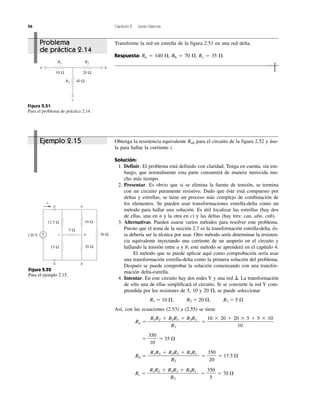 56 Capítulo 2 Leyes básicas
Figura 2.51
Para el problema de práctica 2.14.
20 Ω
R2
ba
c
10 Ω
R1
R3 40 Ω
a a
i
bb
c n120 V
5 Ω
30 Ω
12.5 Ω
15 Ω
10 Ω
20 Ω
+
−
Figura 2.52
Para el ejemplo 2.15.
Ejemplo 2.15
Problema
de práctica 2.14
Transforme la red en estrella de la figura 2.51 en una red delta.
Respuesta: Ra ϭ 140 ⍀, Rb ϭ 70 ⍀, Rc ϭ 35 ⍀.
Obtenga la resistencia equivalente Rab para el circuito de la figura 2.52 y úse-
la para hallar la corriente i.
Solución:
1. Definir. El problema está definido con claridad. Tenga en cuenta, sin em-
bargo, que normalmente esta parte consumirá de manera merecida mu-
cho más tiempo.
2. Presentar. Es obvio que si se elimina la fuente de tensión, se termina
con un circuito puramente resistivo. Dado que éste está compuesto por
deltas y estrellas, se tiene un proceso más complejo de combinación de
los elementos. Se pueden usar transformaciones estrella-delta como un
método para hallar una solución. Es útil localizar las estrellas (hay dos
de ellas, una en n y la otra en c) y las deltas (hay tres: can, abn, cnb).
3. Alternativas. Pueden usarse varios métodos para resolver este problema.
Puesto que el tema de la sección 2.7 es la transformación estrella-delta, és-
ta debería ser la técnica por usar. Otro método sería determinar la resisten-
cia equivalente inyectando una corriente de un amperio en el circuito y
hallando la tensión entre a y b; este método se aprenderá en el capítulo 4.
El método que se puede aplicar aquí como comprobación sería usar
una transformación estrella-delta como la primera solución del problema.
Después se puede comprobar la solución comenzando con una transfor-
mación delta-estrella.
4. Intentar. En este circuito hay dos redes Y y una red ⌬. La transformación
de sólo una de ellas simplificará el circuito. Si se convierte la red Y com-
prendida por los resistores de 5, 10 y 20 ⍀, se puede seleccionar
R1 ϭ 10 ⍀, R2 ϭ 20 ⍀, R3 ϭ 5 ⍀
Así, con las ecuaciones (2.53) a (2.55) se tiene
Ra ϭ ϭ
ϭ ϭ 35 ⍀
Rb ϭ ϭ ϭ 17.5 ⍀
Rc ϭ ϭ ϭ 70 ⍀
350
5
R1R2 ϩ R2R3 ϩ R3R1
R3
350
20
R1R2 ϩ R2R3 ϩ R3R1
R2
350
10
10 ϫ 20 ϩ 20 ϫ 5 ϩ 5 ϫ 10
10
R1R2 ϩ R2R3 ϩ R3R1
R1
 