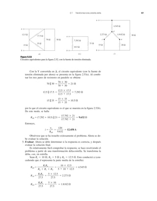 2.7 Transformaciones estrella-delta 57
Con la Y convertida en ⌬, el circuito equivalente (con la fuente de
tensión eliminada por ahora) se presenta en la figura 2.53a). Al combi-
nar los tres pares de resistores en paralelo se obtiene
70 || 30 ϭ ϭ 21 ⍀
12.5 || 17.5 ϭ ϭ 7.292 ⍀
15 || 35 ϭ ϭ 10.5 ⍀
por lo que el circuito equivalente es el que se muestra en la figura 2.53b).
De este modo, se halla
Rab ϭ (7.292 ϩ 10.5) || 21 ϭ ϭ 9.632 ⍀
Entonces,
i ϭ ϭ ϭ 12.458 A
Obsérvese que se ha resuelto exitosamente el problema. Ahora se de-
be evaluar la solución.
5. Evaluar. Ahora se debe determinar si la respuesta es correcta, y después
evaluar la solución final.
Es relativamente fácil comprobar la respuesta; se hace resolviendo el
problema a partir de una transformación delta-estrella. Se transforma la
delta, can, en estrella.
Sean Rc ϭ 10 ⍀, Ra ϭ 5 ⍀ y Rn ϭ 12.5 ⍀. Esto conducirá a (con-
cediendo que d representa la parte media de la estrella):
Rad ϭ ϭ ϭ 4.545 ⍀
Rcd ϭ ϭ ϭ 2.273 ⍀
Rnd ϭ ϭ ϭ 1.8182 ⍀
5 ϫ 10
27.5
RaRc
27.5
5 ϫ 12.5
27.5
RaRn
27.5
10 ϫ 12.5
5 ϩ 10 ϩ 12.5
RcRn
Ra ϩ Rc ϩ Rn
120
9.632
vs
Rab
17.792 ϫ 21
17.792 ϩ 21
15 ϫ 35
15 ϩ 35
12.5 ϫ 17.5
12.5 ϩ 17.5
70 ϫ 30
70 ϩ 30
a
b
30 Ω70 Ω
17.5 Ω
35 Ω
12.5 Ω
15 Ω
a)
a
b
21 Ω
b )
7.292 Ω
10.5 Ω
a
b
c n
d
30 Ω
4.545 Ω
20 Ω
1.8182 Ω2.273 Ω
15 Ω
c)
Figura 2.53
Circuitos equivalentes para la figura 2.52, con la fuente de tensión eliminada.
 