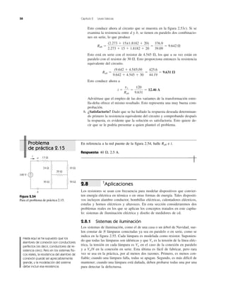 58 Capítulo 2 Leyes básicas
Esto conduce ahora al circuito que se muestra en la figura 2.53c). Si se
examina la resistencia entre d y b, se tienen en paralelo dos combinacio-
nes en serie, lo que produce
Esto está en serie con el resistor de 4.545 ⍀, los que a su vez están en
paralelo con el resistor de 30 ⍀. Esto proporciona entonces la resistencia
equivalente del circuito.
Esto conduce ahora a
Adviértase que el empleo de las dos variantes de la transformación estre-
lla-delta ofrece el mismo resultado. Esto representa una muy buena com-
probación.
6. ¿Satisfactorio? Dado que se ha hallado la respuesta deseada determinan-
do primero la resistencia equivalente del circuito y comprobando después
la respuesta, es evidente que la solución es satisfactoria. Esto quiere de-
cir que se le podría presentar a quien planteó el problema.
i ϭ
vs
Rab
ϭ
120
9.631
ϭ 12.46 A
Rab ϭ
(9.642 ϩ 4.545)30
9.642 ϩ 4.545 ϩ 30
ϭ
425.6
44.19
ϭ 9.631 ⍀
Rdb ϭ
(2.273 ϩ 15)(1.8182 ϩ 20)
2.273 ϩ 15 ϩ 1.8182 ϩ 20
ϭ
376.9
39.09
ϭ 9.642 ⍀
†
Aplicaciones
Los resistores se usan con frecuencia para modelar dispositivos que convier-
ten energía eléctrica en térmica o en otras formas de energía. Tales dispositi-
vos incluyen alambre conductor, bombillas eléctricas, calentadores eléctricos,
estufas y hornos eléctricos y altavoces. En esta sección consideraremos dos
problemas reales en los que se aplican los conceptos tratados en este capítu-
lo: sistemas de iluminación eléctrica y diseño de medidores de cd.
2.8.1 Sistemas de iluminación
Los sistemas de iluminación, como el de una casa o un árbol de Navidad, sue-
len constar de N lámparas conectadas ya sea en paralelo o en serie, como se
indica en la figura 2.55. Cada lámpara es modelada como resistor. Suponien-
do que todas las lámparas son idénticas y que Vo es la tensión de la línea eléc-
trica, la tensión en cada lámpara es Vo en el caso de la conexión en paralelo
y a Vo/N en la conexión en serie. Esta última es fácil de fabricar, pero rara
vez se usa en la práctica, por al menos dos razones. Primero, es menos con-
fiable; cuando una lámpara falla, todas se apagan. Segundo, es más difícil de
mantener; cuando una lámpara está dañada, deben probarse todas una por una
para detectar la defectuosa.
2.8
24 Ω
100 V
i
30 Ω
10 Ω
50 Ω
13 Ω
20 Ω
+
−
b
a
Figura 2.54
Para el problema de práctica 2.15.
Hasta aquí se ha supuesto que los
alambres de conexión son conductores
perfectos (es decir, conductores de re-
sistencia cero). Pero en los sistemas físi-
cos reales, la resistencia del alambre de
conexión puede ser apreciablemente
grande, y la modelación del sistema
debe incluir esa resistencia.
Problema
de práctica 2.15
En referencia a la red puente de la figura 2.54, halle Rab e i.
Respuesta: 40 ⍀, 2.5 A.
 
