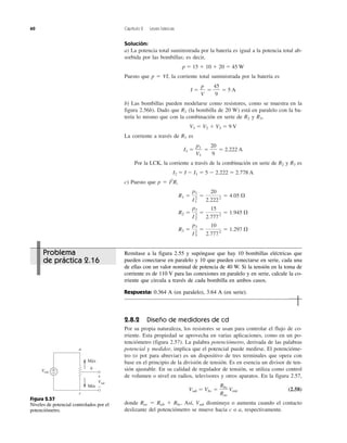60 Capítulo 2 Leyes básicas
Solución:
a) La potencia total suministrada por la batería es igual a la potencia total ab-
sorbida por las bombillas; es decir,
p ϭ 15 ϩ 10 ϩ 20 ϭ 45 W
Puesto que p ϭ VI, la corriente total suministrada por la batería es
I ϭ ϭ ϭ 5 A
b) Las bombillas pueden modelarse como resistores, como se muestra en la
figura 2.56b). Dado que R1 (la bombilla de 20 W) está en paralelo con la ba-
tería lo mismo que con la combinación en serie de R2 y R3,
V1 ϭ V2 ϩ V3 ϭ 9 V
La corriente a través de R1 es
I1 ϭ ϭ ϭ 2.222 A
Por la LCK, la corriente a través de la combinación en serie de R2 y R3 es
I2 ϭ I Ϫ I1 ϭ 5 Ϫ 2.222 ϭ 2.778 A
c) Puesto que p ϭ I2
R,
R3 ϭ
p3
I3
2
ϭ
10
2.7772
ϭ 1.297 ⍀
R2 ϭ
p2
I2
2
ϭ
15
2.7772
ϭ 1.945 ⍀
R1 ϭ
p1
I1
2
ϭ
20
2.2222
ϭ 4.05 ⍀
20
9
p1
V1
45
9
p
V
2.8.2 Diseño de medidores de cd
Por su propia naturaleza, los resistores se usan para controlar el flujo de co-
rriente. Esta propiedad se aprovecha en varias aplicaciones, como en un po-
tenciómetro (figura 2.57). La palabra potenciómetro, derivada de las palabras
potencial y medidor, implica que el potencial puede medirse. El potencióme-
tro (o pot para abreviar) es un dispositivo de tres terminales que opera con
base en el principio de la división de tensión. Es en esencia un divisor de ten-
sión ajustable. En su calidad de regulador de tensión, se utiliza como control
de volumen o nivel en radios, televisores y otros aparatos. En la figura 2.57,
Vsal ϭ Vbc ϭ Vent (2.58)
donde Rac ϭ Rab ϩ Rbc. Así, Vsal disminuye o aumenta cuando el contacto
deslizante del potenciómetro se mueve hacia c o a, respectivamente.
Rbc
Rac
+
+
−
−
Vent
Vsal
a
b
c
Máx
Mín
Figura 2.57
Niveles de potencial controlados por el
potenciómetro.
Problema
de práctica 2.16
Remítase a la figura 2.55 y supóngase que hay 10 bombillas eléctricas que
pueden conectarse en paralelo y 10 que pueden conectarse en serie, cada una
de ellas con un valor nominal de potencia de 40 W. Si la tensión en la toma de
corriente es de 110 V para las conexiones en paralelo y en serie, calcule la co-
rriente que circula a través de cada bombilla en ambos casos.
Respuesta: 0.364 A (en paralelo), 3.64 A (en serie).
 