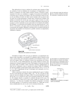 2.8 Aplicaciones 61
Considérese la figura 2.59, en la que un voltímetro y un amperímetro ana-
lógicos están conectados a un elemento. El voltímetro mide la tensión en una
carga, y por lo tanto, está conectado en paralelo con el elemento. Como se ob-
serva en la figura 2.60a), el voltímetro consta de un mecanismo de d’Arson-
val en serie Rm se hace deliberadamente muy grande (infinita en teoría), para
minimizar la corriente tomada del circuito. Para ampliar el intervalo de tensión
que puede medir el medidor, suelen conectarse resistores multiplicadores en
serie con los voltímetros, como se muestra en la figura 2.60b). El voltímetro
de intervalo múltiple de dicha figura puede medir tensiones de 0 a 1 V, 0 a 10
V o 0 a 100 V, dependiendo de que el interruptor esté conectado a R1, R2 o
R3, respectivamente.
Ahora se presenta el cálculo del resistor multiplicador Rn para el voltíme-
tro de un solo intervalo de la figura 2.60a), o Rn ϭ R1, R2 o R3 para el voltí-
metro de intervalo múltiple de la figura 2.60b). Se necesita determinar el valor
del Rn que se va a conectar en serie con la resistencia interna Rm del voltíme-
tro. En cualquier diseño se considera la condición del peor de los casos. En
esta circunstancia, el peor de los casos ocurre cuando la corriente de escala
máxima Ifs ϭ Im fluye por el medidor. Esto debería corresponder a la lectura
de tensión máxima o a la tensión de escala máxima Vfs.* Dado que la resis-
tencia multiplicadora Rn está en serie con la resistencia interna Rm,
Vfs ϭ Ifs(Rn ϩ Rm) (2.59)
Otra aplicación en la que se utilizan los resistores para controlar el flujo
de corriente es la de los medidores de cd analógicos: el amperímetro, el vol-
tímetro y el óhmetro, los cuales miden corriente, tensión y resistencia, respec-
tivamente. En todos esos medidores se emplea el mecanismo del medidor de
d’Arsonval, que se muestra en la figura 2.58. Este mecanismo consta en esen-
cia de una bobina de núcleo de hierro móvil montada sobre un pivote entre
los polos de un imán permanente. Cuando fluye corriente por la bobina, ésta
produce un momento de torsión que causa que la aguja se desvíe. La canti-
dad de corriente que circula a través de la bobina determina la desviación de
la aguja, la cual es registrada en una escala unida al movimiento del medidor.
Por ejemplo, si el mecanismo del medidor tiene una especificación de 1 mA,
50 ⍀, se necesitaría 1 mA para causar una desviación de máxima escala en
el mecanismo del medidor. Mediante la introducción de circuitería adicional al
mecanismo del medidor de d’Arsonval es posible construir un amperímetro,
voltímetro u óhmetro.
escala
aguja
resorte
imán permanente
bobina rotatoria
núcleo de hierro estacionario
resorte
N
S
V
A
V
I
+
−
Voltímetro
Amperímetro
Elemento
Figura 2.58
Mecanismo del medidor de d’Arsonval.
Figura 2.59
Conexión de un voltímetro y un amperí-
metro a un elemento.
Un instrumento capaz de medir ten-
sión, corriente y resistencia se llama
multímetro o medidor de volt-ohm.
Una carga es un componente que reci-
be energía (un receptor de energía),
en oposición a un generador, que su-
ministra energía (una fuente de ener-
gía). En la sección 4.9.1 se explicará
más sobre la carga.
*Nota de RT: Vfs también se conoce como Vem en algunos países de habla hispana.
 