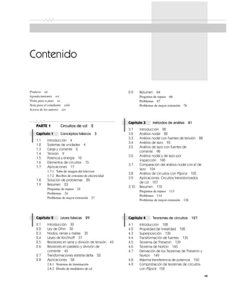 vii
Prefacio xii
Agradecimientos xvi
Visita paso a paso xx
Nota para el estudiante xxiii
Acerca de los autores xxv
PARTE 1 Circuitos de cd 2
Capítulo 1 Conceptos básicos 3
1.1 Introducción 4
1.2 Sistemas de unidades 4
1.3 Carga y corriente 6
1.4 Tensión 9
1.5 Potencia y energía 10
1.6 Elementos de circuitos 15
1.7 Aplicaciones 17
1.7.1 Tubo de imagen del televisor
1.7.2 Recibos de consumo de electricidad
1.8 Solución de problemas 20
1.9 Resumen 23
Preguntas de repaso 24
Problemas 24
Problemas de mayor extensión 27
Capítulo 2 Leyes básicas 29
2.1 Introducción 30
2.2 Ley de Ohm 30
2.3 Nodos, ramas y mallas 35
2.4 Leyes de Kirchhoff 37
2.5 Resistores en serie y división de tensión 43
2.6 Resistores en paralelo y división de
corriente 45
2.7 Transformaciones estrella-delta 52
2.8 Aplicaciones 58
2.8.1 Sistemas de iluminación
2.8.2 Diseño de medidores de cd
2.9 Resumen 64
Preguntas de repaso 66
Problemas 67
Problemas de mayor extensión 78
Capítulo 3 Métodos de análisis 81
3.1 Introducción 82
3.2 Análisis nodal 82
3.3 Análisis nodal con fuentes de tensión 88
3.4 Análisis de lazo 93
3.5 Análisis de lazo con fuentes de
corriente 98
3.6 Análisis nodal y de lazo por
inspección 100
3.7 Comparación del análisis nodal con el de
lazo 104
3.8 Análisis de circuitos con PSpice 105
3.9 Aplicaciones: Circuitos transistorizados
de cd 107
3.10 Resumen 112
Preguntas de repaso 113
Problemas 114
Problemas de mayor extensión 126
Capítulo 4 Teoremas de circuitos 127
4.1 Introducción 128
4.2 Propiedad de linealidad 128
4.3 Superposición 130
4.4 Transformación de fuentes 135
4.5 Teorema de Thevenin 139
4.6 Teorema de Norton 145
4.7 Derivación de los Teoremas de Thevenin y
Norton 149
4.8 Máxima transferencia de potencia 150
4.9 Comprobación de teoremas de circuitos
con PSpice 152
Contenido
 