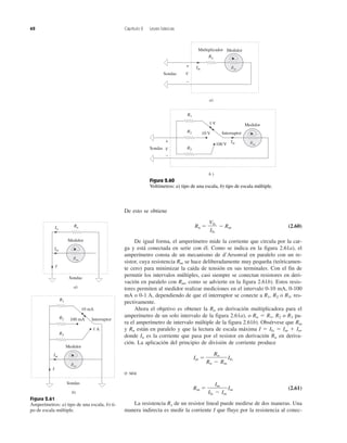 62 Capítulo 2 Leyes básicas
De esto se obtiene
Rn ϭ Ϫ Rm (2.60)
De igual forma, el amperímetro mide la corriente que circula por la car-
ga y está conectada en serie con él. Como se indica en la figura 2.61a), el
amperímetro consta de un mecanismo de d’Arsonval en paralelo con un re-
sistor, cuya resistencia Rm se hace deliberadamente muy pequeña (teóricamen-
te cero) para minimizar la caída de tensión en sus terminales. Con el fin de
permitir los intervalos múltiples, casi siempre se conectan resistores en deri-
vación en paralelo con Rm, como se advierte en la figura 2.61b). Estos resis-
tores permiten al medidor realizar mediciones en el intervalo 0-10 mA, 0-100
mA o 0-1 A, dependiendo de que el interruptor se conecte a R1, R2 o R3, res-
pectivamente.
Ahora el objetivo es obtener la Rn en derivación multiplicadora para el
amperímetro de un solo intervalo de la figura 2.61a), o Rn ϭ R1, R2 o R3 pa-
ra el amperímetro de intervalo múltiple de la figura 2.61b). Obsérvese que Rm
y Rn están en paralelo y que la lectura de escala máxima I ϭ Ifs ϭ Im ϩ In,
donde In es la corriente que pasa por el resistor en derivación Rn en deriva-
ción. La aplicación del principio de división de corriente produce
Im ϭ Ifs
o sea
Rm ϭ Im (2.61)
La resistencia Rx de un resistor lineal puede medirse de dos maneras. Una
manera indirecta es medir la corriente I que fluye por la resistencia al conec-
Im
Ifs Ϫ Im
Rn
Rn Ϫ Rm
Vfs
Ifs
Figura 2.61
Amperímetros: a) tipo de una escala, b) ti-
po de escala múltiple.
Im
I
Sondas
a)
RnIn
b)
R1
R2
R3
10 mA
100 mA
1 A
Interruptor
Im
I
Sondas
Rm
Medidor
Rm
Medidor
Sondas V
+
−
R1
R2
R3
1 V
10 V
100 V
Interruptor
Im
b )
Rn
Im
Multiplicador
Sondas V
+
−
a)
Rm
Medidor
Rm
Medidor
Figura 2.60
Voltímetros: a) tipo de una escala, b) tipo de escala múltiple.
 
