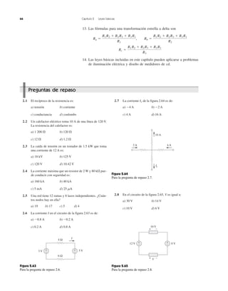 66 Capítulo 2 Leyes básicas
13. Las fórmulas para una transformación estrella a delta son
14. Las leyes básicas incluidas en este capítulo pueden aplicarse a problemas
de iluminación eléctrica y diseño de medidores de cd.
Rc ϭ
R1 R2 ϩ R2 R3 ϩ R3 R1
R3
Ra ϭ
R1 R2 ϩ R2 R3 ϩ R3 R1
R1
, Rb ϭ
R1 R2 ϩ R2 R3 ϩ R3 R1
R2
2.1 El recíproco de la resistencia es:
a) tensión b) corriente
c) conductancia d) coulombs
2.2 Un calefactor eléctrico toma 10 A de una línea de 120 V.
La resistencia del calefactor es:
a) 1 200 ⍀ b) 120 ⍀
c) 12 ⍀ d) 1.2 ⍀
2.3 La caída de tensión en un tostador de 1.5 kW que toma
una corriente de 12 A es:
a) 18 kV b) 125 V
c) 120 V d) 10.42 V
2.4 La corriente máxima que un resistor de 2 W y 80 k⍀ pue-
de conducir con seguridad es:
a) 160 kA b) 40 kA
c) 5 mA d) 25 ␮A
2.5 Una red tiene 12 ramas y 8 lazos independientes. ¿Cuán-
tos nodos hay en ella?
a) 19 b) 17 c) 5 d) 4
2.6 La corriente I en el circuito de la figura 2.63 es de:
a) Ϫ0.8 A b) Ϫ0.2 A
c) 0.2 A d) 0.8 A
2.7 La corriente Io de la figura 2.64 es de:
a) Ϫ4 A b) Ϫ2 A
c) 4 A d) 16 A
2.8 En el circuito de la figura 2.65, V es igual a:
a) 30 V b) 14 V
c) 10 V d) 6 V
3 V 5 V+
−
+
−
4 Ω I
6 Ω
Figura 2.63
Para la pregunta de repaso 2.6.
10 A
4 A2 A
Io
Figura 2.64
Para la pregunta de repaso 2.7.
+
−
+
−
+ −
+ −
10 V
12 V 8 V
V
Figura 2.65
Para la pregunta de repaso 2.8.
Preguntas de repaso
 