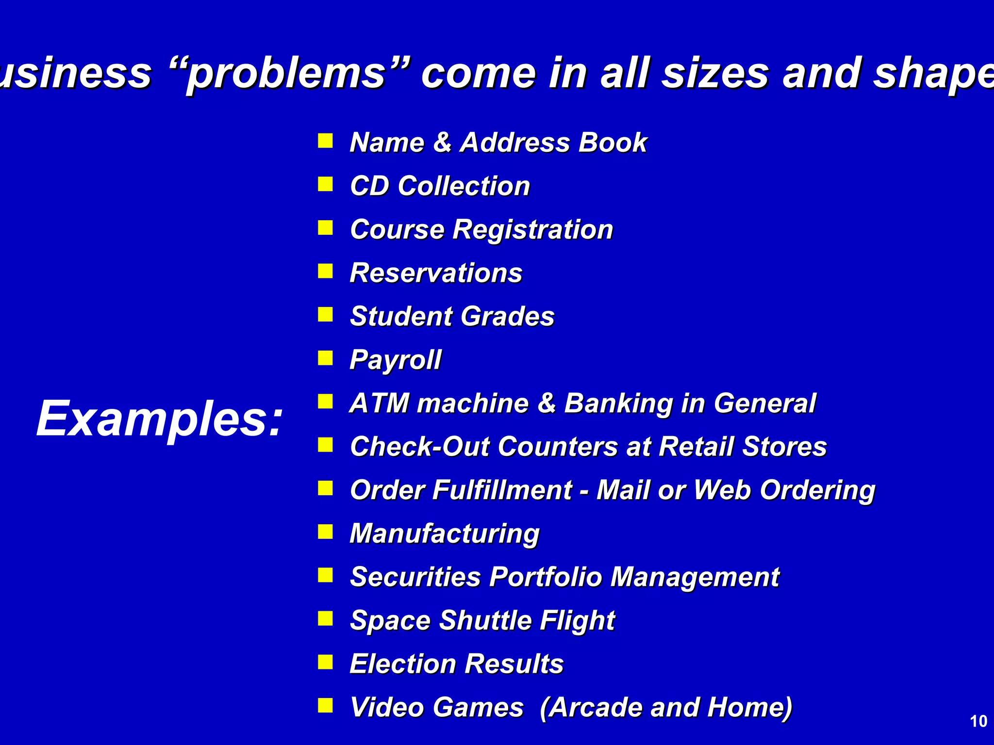 Name & Address Book CD Collection Course Registration Reservations Student Grades Payroll ATM machine & Banking in General Check-Out Counters at Retail Stores Order Fulfillment - Mail or Web Ordering Manufacturing Securities Portfolio Management Space Shuttle Flight Election Results Video Games  (Arcade and Home) Business “problems” come in all sizes and shapes! Examples: 