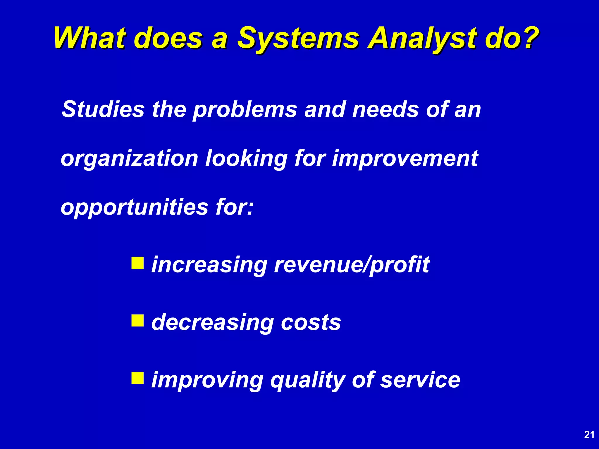 Studies the problems and needs of an organization looking for improvement opportunities for: increasing revenue/profit decreasing costs improving quality of service What does a Systems Analyst do? 
