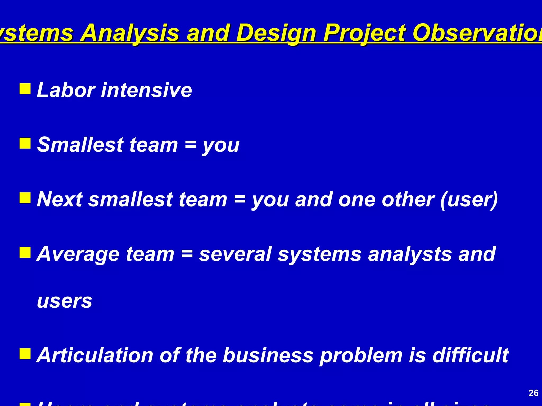 Labor intensive Smallest team = you Next smallest team = you and one other (user) Average team = several systems analysts and users Articulation of the business problem is difficult Users and systems analysts come in all sizes and shapes Systems Analysis and Design Project Observations 