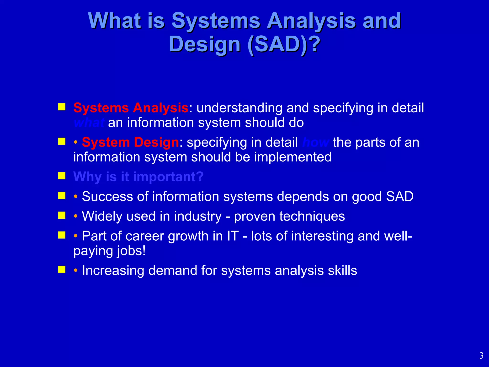 What is Systems Analysis and Design (SAD)? Systems Analysis : understanding and specifying in detail  what  an information system should do •   System Design : specifying in detail  how  the parts of an information system should be implemented Why is it important? •   Success of information systems depends on good SAD •   Widely used in industry - proven techniques •   Part of career growth in IT - lots of interesting and well-paying jobs!  •   Increasing demand for systems analysis skills 