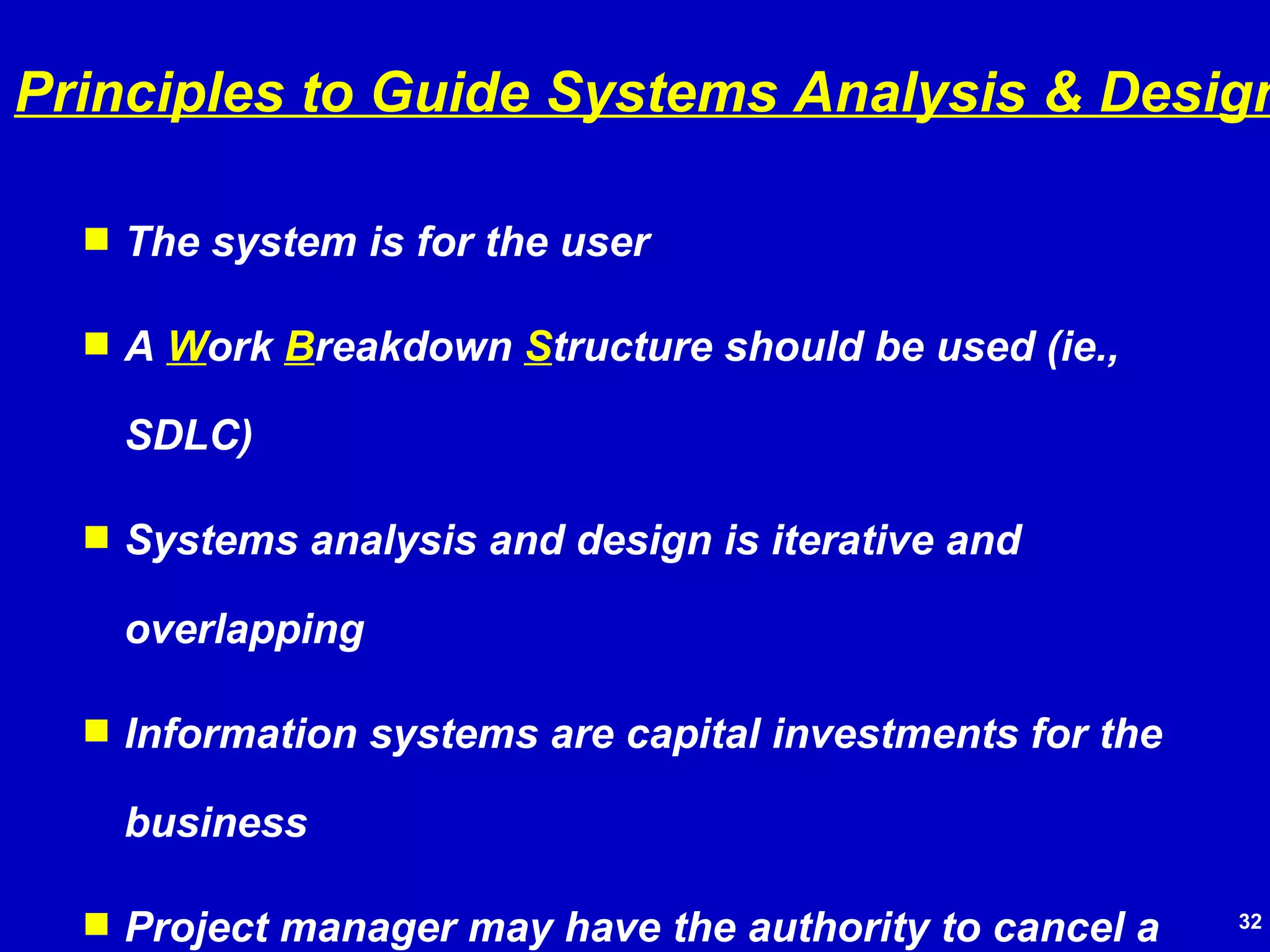 The system is for the user A  W ork  B reakdown  S tructure should be used (ie., SDLC) Systems analysis and design is iterative and overlapping Information systems are capital investments for the business Project manager may have the authority to cancel a project Project documentation is important all along the way Senior management approval/support is very important Principles to Guide Systems Analysis & Design 