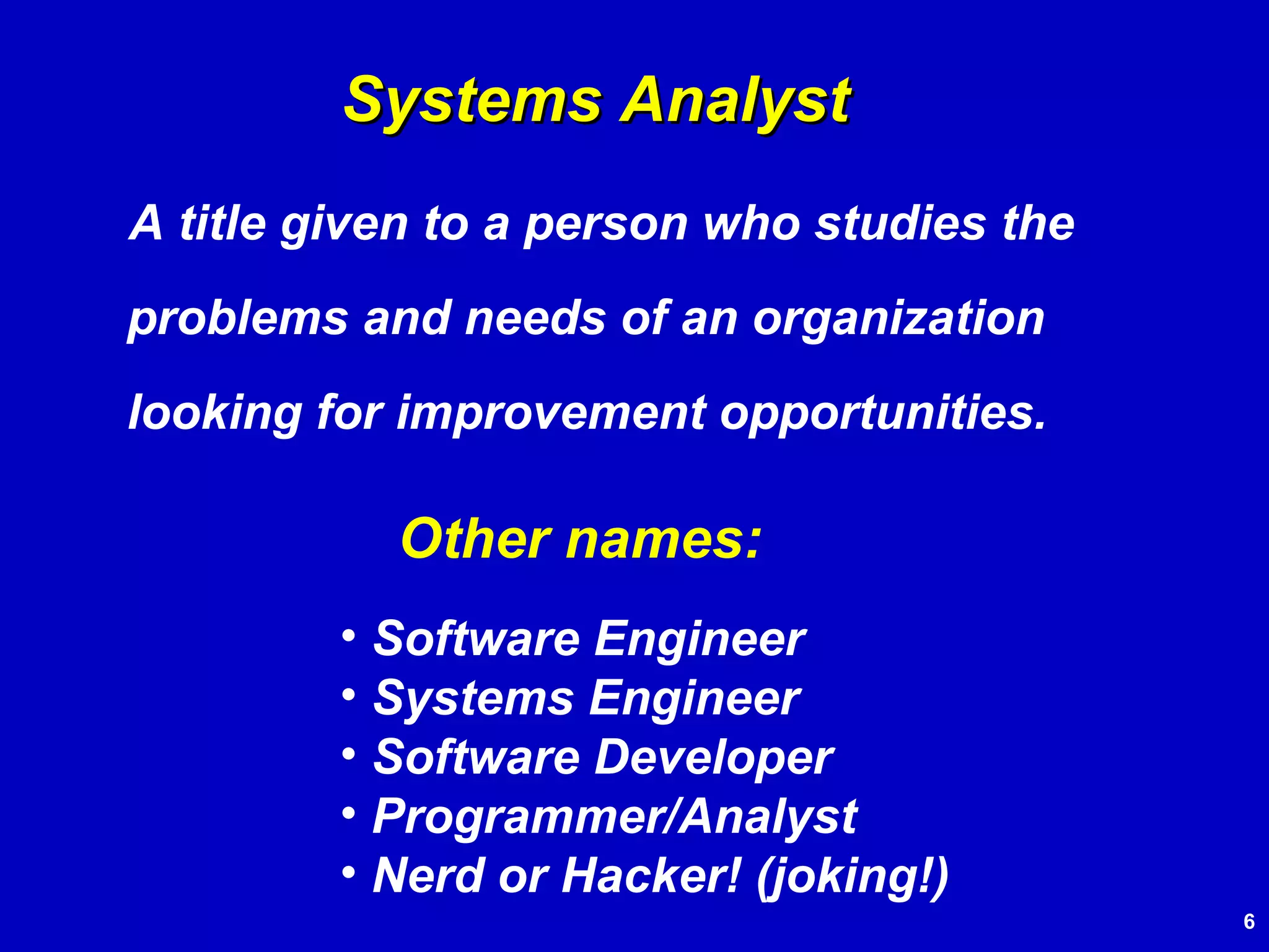 A title given to a person who studies the problems and needs of an organization looking for improvement opportunities. Systems Analyst Other names: Software Engineer Systems Engineer Software Developer Programmer/Analyst Nerd or Hacker! (joking!) 