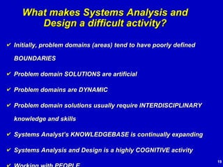 Initially, problem domains (areas) tend to have poorly defined BOUNDARIES Problem domain SOLUTIONS are artificial Problem domains are DYNAMIC Problem domain solutions usually require INTERDISCIPLINARY knowledge and skills Systems Analyst’s KNOWLEDGEBASE is continually expanding Systems Analysis and Design is a highly COGNITIVE activity Working with PEOPLE What makes Systems Analysis and Design a difficult activity? 