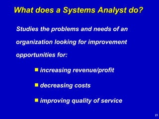 Studies the problems and needs of an organization looking for improvement opportunities for: increasing revenue/profit decreasing costs improving quality of service What does a Systems Analyst do? 