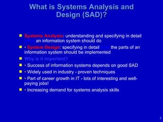 What is Systems Analysis and Design (SAD)? Systems Analysis : understanding and specifying in detail  what  an information system should do •   System Design : specifying in detail  how  the parts of an information system should be implemented Why is it important? •   Success of information systems depends on good SAD •   Widely used in industry - proven techniques •   Part of career growth in IT - lots of interesting and well-paying jobs!  •   Increasing demand for systems analysis skills 