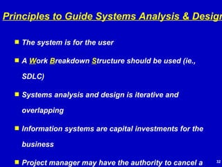 The system is for the user A  W ork  B reakdown  S tructure should be used (ie., SDLC) Systems analysis and design is iterative and overlapping Information systems are capital investments for the business Project manager may have the authority to cancel a project Project documentation is important all along the way Senior management approval/support is very important Principles to Guide Systems Analysis & Design 