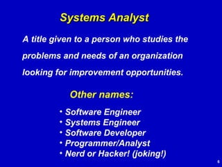 A title given to a person who studies the problems and needs of an organization looking for improvement opportunities. Systems Analyst Other names: Software Engineer Systems Engineer Software Developer Programmer/Analyst Nerd or Hacker! (joking!) 