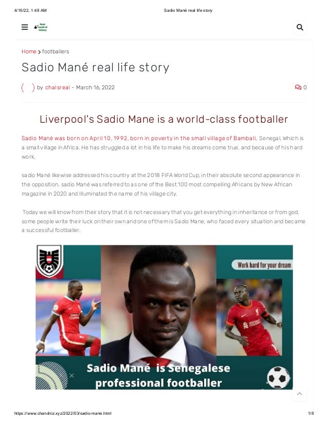 4/16/22, 1:48 AM Sadio Mané real life story
https://www.chandniz.xyz/2022/03/sadio-mane.html 1/8
Home  footballers
by chalsreal - March 16, 2022  0
Sadio Mané real life story
 Liverpool's Sadio Mane is a world-class foot baller 
Sadio Mané was born on April 1 0 , 1 992, born in povert y in t he small village of Bambali, Senegal, Which is
a small village in Africa. He has struggled a lot in his life to make his dreams come true. and because of his hard
work, 
sadio Mané likewise addressed his country at the 2018 FIFA World Cup, in their absolute second appearance in
the opposition. sadio Mané was referred to as one of the Best 100 most compelling Africans by New African
magazine in 2020 and Illuminated the name of his village city.
 Today we will know from their story that it is not necessary that you get everything in inheritance or from god,
some people write their luck on their own and one of them is Sadio Mane, who faced every situation and became
a successful footballer.
 

 