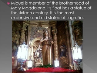  Miguel is member of the brotherhood of
Mary Magdalene. Its float has a statue of
the sixteen century. It is the most
expensive and old statue of Logroño.
 