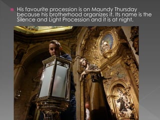  His favourite procession is on Maundy Thursday
because his brotherhood organizes it. Its name is the
Silence and Light Procession and it is at night.
 