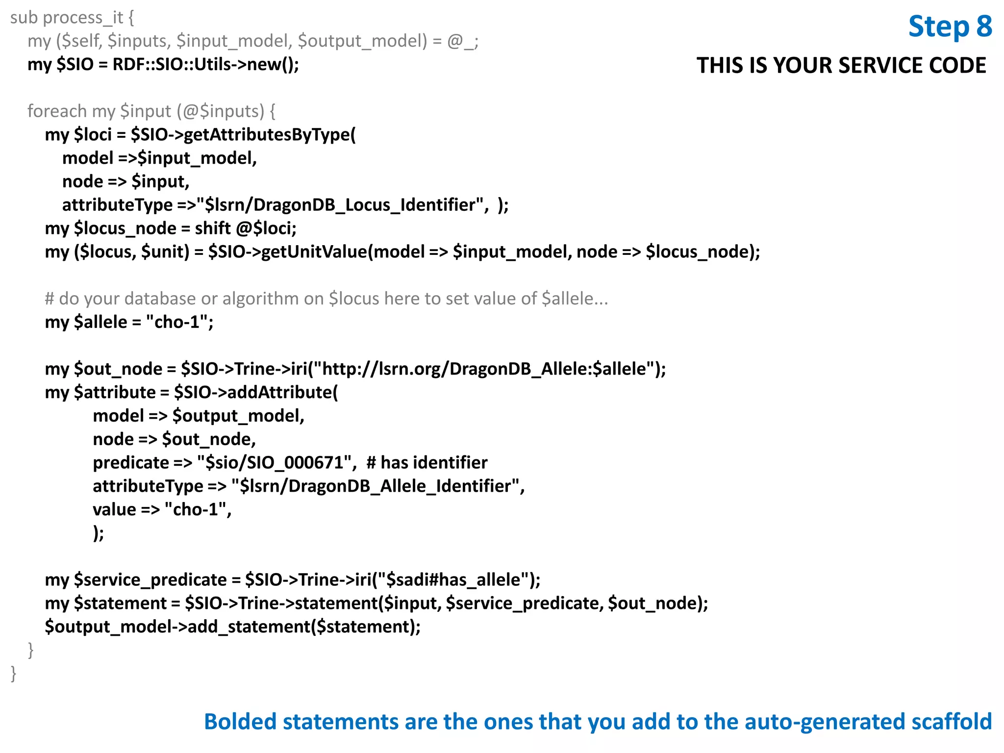 #-----------------------------------------------------------------# SERVICE IMPLEMENTATION PART#-----------------------------------------------------------------use RDF::Trine::Node::Resource;use RDF::Trine::Node::Literal;use RDF::Trine::Statement;=head2 process_it Function: implements the business logic of a SADI serviceArgs    : $inputs - ref to an array of RDF::Trine::Node::Resource               $input_model - an RDF::Trine::Model containing the input RDF data               $output_model - an RDF::Trine::Model containing the output RDF Returns : nothing (service output is stored in $output_model)=cutsub process_it {    my ($self, $inputs, $input_model, $output_model) = @_;foreach my $input (@$inputs) {        # Log4perl 'easy mode' routines: TRACE, DEBUG, INFO, WARN, ERROR        INFO(sprintf('processing input %s', $input->uri));        # Your code goes here...        # For a 'Hello, World!' example, see the SYNOPSIS section of        # http://search.cpan.org/dist/SADI-Simple/lib/SADI/Simple.pm     }}GetAllelesByGene.plYour code is here!It uses RDF::TrineThe input data is parsed for you and each input “subject” node is placed into an arrayrefYou access the input data via the subject node and calls to RDF::Trine to retrieve connected attribute nodesUse the RDF::Trine add_statement method to add your output data to the $output_modelDone!