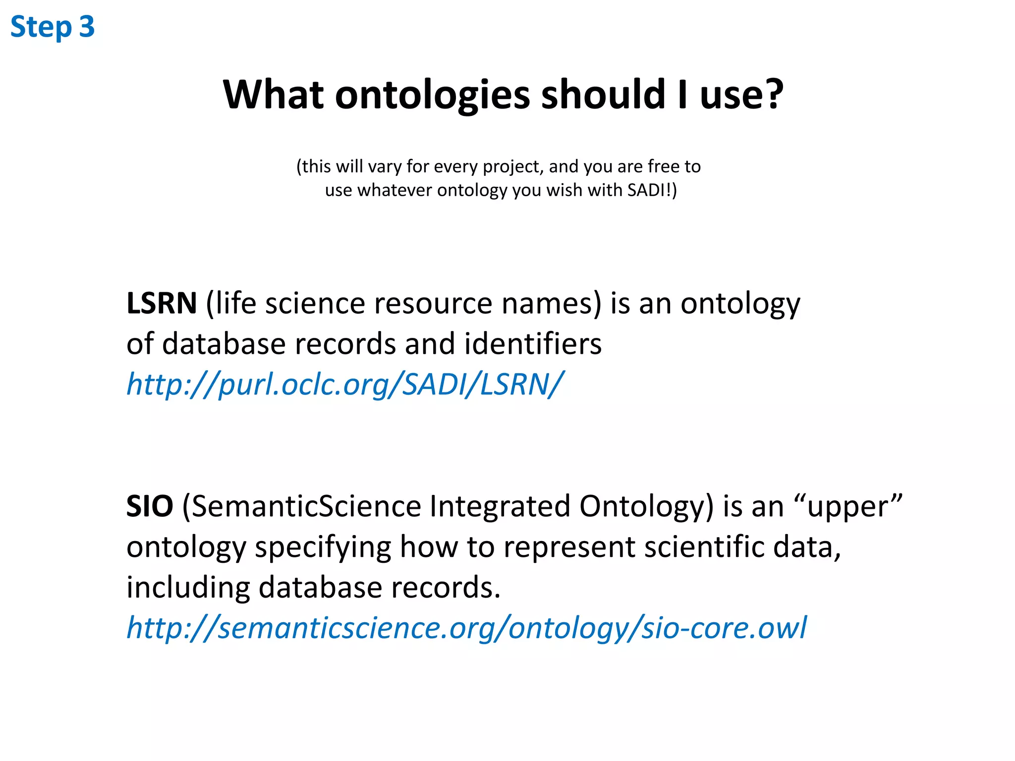 Step3What ontologies should I use?(this will vary for every project, and you are free to use whatever ontology you wish with SADI!)LSRN (life science resource names) is an ontology of database records and identifiershttp://purl.oclc.org/SADI/LSRN/SIO (SemanticScience Integrated Ontology) is an “upper” ontology specifying how to represent scientific data, including database records. http://semanticscience.org/ontology/sio-core.owl